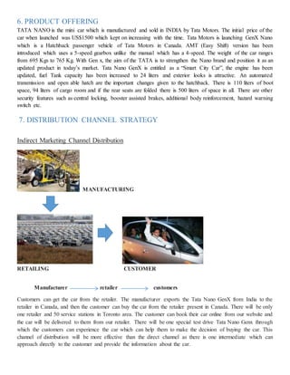6. PRODUCT OFFERING
TATA NANO is the mini car which is manufactured and sold in INDIA by Tata Motors. The initial price of the
car when launched was US$1500 which kept on increasing with the time. Tata Motors is launching GenX Nano
which is a Hatchback passenger vehicle of Tata Motors in Canada. AMT (Easy Shift) version has been
introduced which uses a 5-speed gearbox unlike the manual which has a 4-speed. The weight of the car ranges
from 695 Kgs to 765 Kg. With Gen x, the aim of the TATA is to strengthen the Nano brand and position it as an
updated product in today’s market. Tata Nano GenX is entitled as a “Smart City Car”, the engine has been
updated, fuel Tank capacity has been increased to 24 liters and exterior looks is attractive. An automated
transmission and open able hatch are the important changes given to the hatchback. There is 110 liters of boot
space, 94 liters of cargo room and if the rear seats are folded there is 500 liters of space in all. There are other
security features such as central locking, booster assisted brakes, additional body reinforcement, hazard warning
switch etc.
7. DISTRIBUTION CHANNEL STRATEGY
Indirect Marketing Channel Distribution
MANUFACTURING
RETAILING CUSTOMER
Manufacturer retailer customers
Customers can get the car from the retailer. The manufacturer exports the Tata Nano GenX from India to the
retailer in Canada, and then the customer can buy the car from the retailer present in Canada. There will be only
one retailer and 50 service stations in Toronto area. The customer can book their car online from our website and
the car will be delivered to them from our retailer. There will be one special test drive Tata Nano Genx through
which the customers can experience the car which can help them to make the decision of buying the car. This
channel of distribution will be more effective than the direct channel as there is one intermediate which can
approach directly to the customer and provide the information about the car.
 