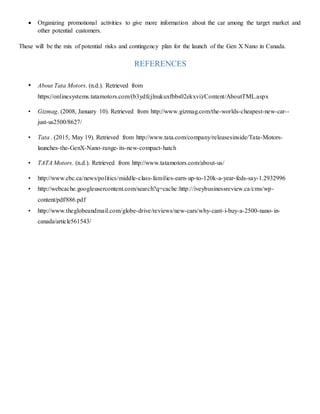  Organizing promotional activities to give more information about the car among the target market and
other potential customers.
These will be the mix of potential risks and contingency plan for the launch of the Gen X Nano in Canada.
REFERENCES
• About Tata Motors. (n.d.). Retrieved from
https://onlinesystems.tatamotors.com/(b3ydfcjlnukuxfbbs02ekxvi)/Content/AboutTML.aspx
• Gizmag. (2008, January 10). Retrieved from http://www.gizmag.com/the-worlds-cheapest-new-car--
just-us2500/8627/
• Tata . (2015, May 19). Retrieved from http://www.tata.com/company/releasesinside/Tata-Motors-
launches-the-GenX-Nano-range-its-new-compact-hatch
• TATA Motors. (n.d.). Retrieved from http://www.tatamotors.com/about-us/
• http://www.cbc.ca/news/politics/middle-class-families-earn-up-to-120k-a-year-feds-say-1.2932996
• http://webcache.googleusercontent.com/search?q=cache:http://iveybusinessreview.ca/cms/wp-
content/pdf/886.pdf
• http://www.theglobeandmail.com/globe-drive/reviews/new-cars/why-cant-i-buy-a-2500-nano-in-
canada/article561543/
 
