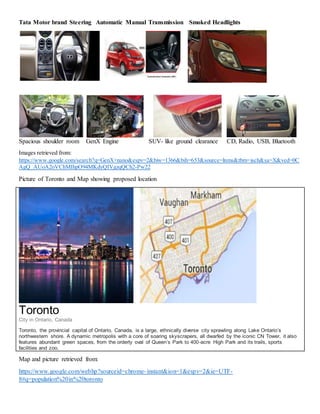 Tata Motor brand Steering Automatic Manual Transmission Smoked Headlights
Spacious shoulder room GenX Engine SUV- like ground clearance CD, Radio, USB, Bluetooth
Images retrieved from:
https://www.google.com/search?q=GenX+nano&espv=2&biw=1366&bih=653&source=lnms&tbm=isch&sa=X&ved=0C
AgQ_AUoA2oVChMIhpO94MKdyQIVgzqQCh2-Pw22
Picture of Toronto and Map showing proposed location
Toronto
City in Ontario, Canada
Toronto, the provincial capital of Ontario, Canada, is a large, ethnically diverse city sprawling along Lake Ontario’s
northwestern shore. A dynamic metropolis with a core of soaring skyscrapers, all dwarfed by the iconic CN Tower, it also
features abundant green spaces, from the orderly oval of Queen’s Park to 400-acre High Park and its trails, sports
facilities and zoo.
Map and picture retrieved from:
https://www.google.com/webhp?sourceid=chrome-instant&ion=1&espv=2&ie=UTF-
8#q=population%20in%20toronto
 