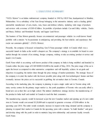 1. EXECUTIVE SUMMARY
“TATA Motors” is an Indian multinational company founded in 1945 by J.R.D Tata, headquartered in Mumbai,
Maharashtra. It is a subsidiary of the Tata Group belonging to the automotive industry and is a leading global
automobile manufacturer of cars, trucks, vans, buses and defence vehicles, including wide range of products
and services with a revenue of USD 42 billion. Its portfolio of products include Car and Utility vehicles, Trucks
and Buses, Defence and Homeland Security and Jaguar Land Rover.
The business of Tata Motors generally focuses on commercial and passenger vehicles in a well-known brand
portfolio with a mission “to be passionate in anticipating and providing the best vehicles and experiences that
excite our customers globally”. (TATA Motors)
Presently, the company is focussed on launching Gen X Nano passenger vehicle in Canada which was a
successful launch in India as the world’s cheapest car. The company’s strategy is to establish its brand to a new
market through the scenario of an existing, foreign company, wishing to take an existing product or service and
launch it in Canada.
GenX Nano which is an existing well known product of the company in India is being modified and launched in
Canada within the price range of CAD $8000-$10,000 in the month of May, 2016. The price range of the car is
again the lowest as compared to other automotive competitors and will hopefully achieve its set goals and
objectives in acquiring the market share through the price strategy of market penetration. The strategic focus of
the company is to enter the market with the lowest possible price along with best technological feature and then
eventually increase the prices as it is successful in grabbing the set market share in Toronto, Canada.
According to the marketing plan, the company is planning to open a single outlet unit in Toronto along with
many service centres for the primary target market i.e. the youth population of Toronto who can easily afford a
brand new car as their first car in high school. The indirect distribution strategy involves the manufacturing of
the product in India itself and retailed in Canada to reach the final consumers.
The manufacturing capacity would be increased as per the new Canadian market and opening up of a new outlet
store in Toronto would cost around $3,28,000 and is expected to generate a revenue of $240 million in the
upcoming year 2016. The outlet would eventually increase in respect to the rising demand and the company is
planning to expand their market in Canada for the upcoming years with a mission “to build families” and grow
and develop along with the youth in order to maintain long term relationship and customer loyalty towards
GenX Nano.
 