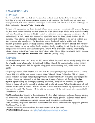 5. MARKETING MIX
5.1 Product
The product which will be launched into the Canadian market is called the Gen X Nano. It is described as one
of the best in its class as it provides numerous features to suit customers. The Gen X Nano is a feature rich
passenger vehicle that comes with latest technological advancements and offers best in its class technology and
design engineering. Shown in Table 1 in appendix.
Designed with a youngsters and family in mind, it has a roomy passenger compartment with generous leg space
and head room. It can comfortably seat four persons. Its mono-volume design will set a new benchmark among
small cars. Its safety performance and tailpipe emission performance exceeds regulatory requirements where it
is manufactured in India.(About Tata Motors) Tata Motor will ensure the highest quality standard will be
maintained while entering in the Canadian market. In terms of overall pollutants, it has a lower pollution level
when compared with two-wheelers. The lean design strategy has helped minimize weight, which helps
maximize performance per unit of energy consumed and delivers high fuel efficiency. The high fuel efficiency
also ensures that the car has low carbon dioxide emissions, thereby providing the twin benefits of an affordable
transportation solution with a low carbon footprint. The Gen X will be available in mainly seven thrilling
colours - Sangria Red (NEW), Persian Rose (NEW), Pearl White, Meteor Silver, Royal Gold, Dazzle Blue and
Damson Purple. See Appendix- Features/Colours of GenX. (Gizmag, 2008)
5.2 Pricing
For the introduction of the Gen X Nano into the Canadian market we decided the best pricing strategy would be
that of market penetration pricing. As highlighted by Dhruv Grewal, this strategy involves setting the initial
price low for a new product, with the objective being geared towards building sales, market share and profit
quickly.
This passenger vehicle will be the first of its kind, with the lowest priced passenger vehicle ever to be seen in
Canada. This price will be set at a range between $8000 CAD and $10,000 CAD dollars. This price range
selected will allow our target market of youngsters and middle class to be able to purchase a car that provides
all unique features just customized to suit their needs and lifestyles. Customers will be offered flexible
payment options as they are able to pay in monthly installments, if they are not able to do full payment.
Dealers in Canada will also be involved in activities such as after sale service. Where the sales agents will call
to ensure the new owner is satisfied with their decision or if they feel the need make any adjustment to the car to
better suit their need. The Company will also offer the new range with the best warranty of 5 years or 60,000
km (whichever is earlier).
Tata Motors has a clear vision to be the most-admired by their valued customers, employees, business partners
and shareholders for the rich and value-added experience the Company provides. As part of the Tata Motors'
Passenger Vehicle transformation, changing customer needs commands a lot of attention.
Hence, enhancing the purchase experience for customers is an intrinsic part of customer engagement process at
Tata Motors.(Tata , 2015).
Customers can also to their convenience book their desired Gen X Nano online.
ONLINE ORDER: Customers visit: https://book.tatamotors.com/book-a-car/nano.
 