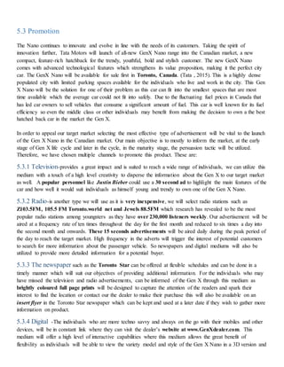 5.3 Promotion
The Nano continues to innovate and evolve in line with the needs of its customers. Taking the spirit of
innovation further, Tata Motors will launch of all-new GenX Nano range into the Canadian market, a new
compact, feature-rich hatchback for the trendy, youthful, bold and stylish customer. The new GenX Nano
comes with advanced technological features which strengthens its value proposition, making it the perfect city
car. The GenX Nano will be available for sale first in Toronto, Canada. (Tata , 2015). This is a highly dense
populated city with limited parking spaces available for the individuals who live and work in the city. This Gen
X Nano will be the solution for one of their problem as this car can fit into the smallest spaces that are most
time available which the average car could not fit into safely. Due to the fluctuating fuel prices in Canada that
has led car owners to sell vehicles that consume a significant amount of fuel. This car is well known for its fuel
efficiency so even the middle class or other individuals may benefit from making the decision to own a the best
hatched back car in the market the Gen X.
In order to appeal our target market selecting the most effective type of advertisement will be vital to the launch
of the Gen X Nano in the Canadian market. Our main objective is to mostly to inform the market, at the early
stage of Gen X life cycle and later in the cycle, in the maturity stage, the persuasion tactic will be utilized.
Therefore, we have chosen multiple channels to promote this product. These are:
5.3.1 Television-provides a great impact and is suited to reach a wide range of individuals, we can utilize this
medium with a touch of a high level creativity to disperse the information about the Gen X to our target market
as well. A popular personnel like Justin Bieber could use a 30 second ad to highlight the main features of the
car and how well it would suit individuals as himself young and trendy to own one of the Gen X Nano.
5.3.2 Radio-is another type we will use as it is very inexpensive, we will select radio stations such as
Z103.5FM, 105.5 FM Toronto.world net and Jewels 88.5FM which research has revealed to be the most
popular radio stations among youngsters as they have over 230,000 listeners weekly. Our advertisement will be
aired at a frequency rate of ten times throughout the day for the first month and reduced to six times a day into
the second month and onwards. These 15 seconds advertisements will be aired daily during the peak period of
the day to reach the target market. High frequency in the adverts will trigger the interest of potential customers
to search for more information about the passenger vehicle. So newspapers and digital mediums will also be
utilized to provide more detailed information for a potential buyer.
5.3.3 The newspaper such as the Toronto Star can be offered at flexible schedules and can be done in a
timely manner which will suit our objectives of providing additional information. For the individuals who may
have missed the television and radio advertisements, can be informed of the Gen X through this medium as
brightly coloured full page prints will be designed to capture the attention of the readers and spark their
interest to find the location or contact our the dealer to make their purchase this will also be available on an
insert flyer in the Toronto Star newspaper which can be kept and used at a later date if they wish to gather more
information on product.
5.3.4 Digital -The individuals who are more techno savvy and always on the go with their mobiles and other
devices, will be in constant link where they can visit the dealer’s website at www.GenXdealer.com. This
medium will offer a high level of interactive capabilities where this medium allows the great benefit of
flexibility as individuals will be able to view the variety model and style of the Gen X Nano in a 3D version and
 