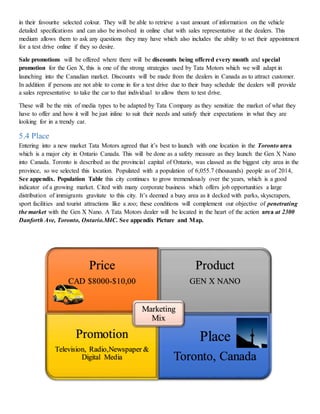 in their favourite selected colour. They will be able to retrieve a vast amount of information on the vehicle
detailed specifications and can also be involved in online chat with sales representative at the dealers. This
medium allows them to ask any questions they may have which also includes the ability to set their appointment
for a test drive online if they so desire.
Sale promotions will be offered where there will be discounts being offered every month and special
promotion for the Gen X, this is one of the strong strategies used by Tata Motors which we will adapt in
launching into the Canadian market. Discounts will be made from the dealers in Canada as to attract customer.
In addition if persons are not able to come in for a test drive due to their busy schedule the dealers will provide
a sales representative to take the car to that individual to allow them to test drive.
These will be the mix of media types to be adapted by Tata Company as they sensitize the market of what they
have to offer and how it will be just inline to suit their needs and satisfy their expectations in what they are
looking for in a trendy car.
5.4 Place
Entering into a new market Tata Motors agreed that it’s best to launch with one location in the Toronto area
which is a major city in Ontario Canada. This will be done as a safety measure as they launch the Gen X Nano
into Canada. Toronto is described as the provincial capital of Ontario, was classed as the biggest city area in the
province, so we selected this location. Populated with a population of 6,055.7 (thousands) people as of 2014,
See appendix. Population Table this city continues to grow tremendously over the years, which is a good
indicator of a growing market. Cited with many corporate business which offers job opportunities a large
distribution of immigrants gravitate to this city. It’s deemed a busy area as it decked with parks, skyscrapers,
sport facilities and tourist attractions like a zoo; these conditions will complement our objective of penetrating
the market with the Gen X Nano. A Tata Motors dealer will be located in the heart of the action area at 2300
Danforth Ave, Toronto, Ontario.M4C. See appendix Picture and Map.
Price
CAD $8000-$10,00
Product
GEN X NANO
Promotion
Television, Radio,Newspaper &
Digital Media
Place
Toronto, Canada
Marketing
Mix
 
