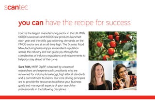 you can have the recipe for success
Food is the largest manufacturing sector in the UK. With
6000 businesses and 8000 new products launched
each year and the skills gap widening; demands on the
FMCG sector are at an all-time high. The Scantec Food
Manufacturing team enjoys an excellent reputation
across the industry and can guide you through the
complexities of industry regulations and requirements to
help you stay ahead of the curve.
Sara Frith, MIRP, DipRP is backed by a team of
researchers and experienced consultants who are
renowned for industry knowledge, high ethical standards
and a commitment to clients. Our core driving principles
are to provide the resources to achieve your business
goals and manage all aspects of your search for
professionals in the following disciplines:
 
