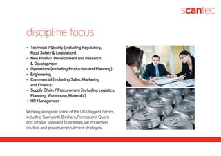 •	 Technical / Quality (including Regulatory,
	 Food Safety & Legislation)
•	 New Product Development and Research
	 & Development
•	 Operations (including Production and Planning)
•	 Engineering
•	 Commercial (including Sales, Marketing
	 and Finance)
•	 Supply Chain / Procurement (including Logistics,
	 Planning, Warehouse, Materials)
•	 HR Management
Working alongside some of the UK’s biggest names,
including Samworth Brothers, Princes and Quorn
and smaller specialist businesses, we implement
intuitive and proactive recruitment strategies.
discipline focus
 