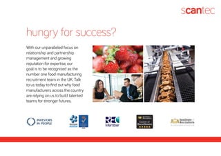 With our unparalleled focus on
relationship and partnership
management and growing
reputation for expertise, our
goal is to be recognised as the
number one food manufacturing
recruitment team in the UK. Talk
to us today to find out why food
manufacturers across the country
are relying on us to build talented
teams for stronger futures.
hungry for success?
 