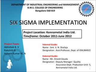 Internal Guide:
Name : Smt. V. N. Shailaja
Designation : Asst.Professor, Dept. of IEM,BMSCE
External Guide:
Name : Mr. Dinesh Gouda
Designation : Deputy Manager- Quality
Assurance Dept. Production Unit- 5,
Kennametal India Ltd.
Project Team:
Abhishek B. V
Rakshith R
Ashwin Kumar M. N
DEPARTMENT OF INDUSTRIAL ENGINEERING and MANAGEMENT
B.M.S. COLLEGE OF ENGINEERING
Bangalore-560 019
1
SIX SIGMA IMPLEMENTATIONSIX SIGMA IMPLEMENTATION
Project Location: Kennametal India Ltd.
Timeframe: October 2011-June 2012
 