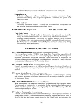 Coordinated the corrective actions with the Air Force and associate contractors'.
Systems Engineer
Performed independent technical verification of associate contractors' design
performance to identify actual or potential problems. Coordinated the system level
corrective actions.
Facilities Engineer
Defined the requirements for the F.E. Warren AFB facilities required to support the test
and operation of the deployed Peacekeeper missile system.
Hard Mobil Launcher Proposal Team April 1984 - December 1984
Trade Study Analyst
Performed system level trade studies to determine the life cycle costs and trade-offs
among the operational requirements, and vehicle design. Developed an integrated LCC
model that allowed the air force to determine their optimum design by varying the inputs
to the different trades that would then calculate the LLC associated with their selections.
The Air Force used our model to evaluate both prime contractors vehicle design during
the down select phase of the contract.
SUMMARY OF ACHEIVEMENT AND AWARDS
1997 Employee Commendation (Director of Advanced Programs and Strategic Planning)
For work performed on the 1998-2002 Long Range Plan. Assumed the responsibility of
coordinating both the Astronautic and Sector long range plans. Through the entire process
maintained a professional bearing and leadership winning praise from all participates. For
technical and administrative abilities that played a major roll in producing a quality plan that
was meaningful to the success of the Astronautics Group.
1997 Award for Patriotic Service (Vice President of Mission Success)
For work performed in support of the US Savings Bond Program. Coordinated the efforts of
company volunteers to encourage savings and to educate employees about the Savings Bond
program.
1996 Annual Awards Banquet (President of Astronautics Group)
Team Award - Business Development & Advanced Programs - For developing and winning
new business. The team achieved a new business win rate exceeding 75% for over 2 years for
the Astronautics Group.
1996 Employee Commendation (Director of Advanced Programs)
IRAD Administrator - For leadership and initiative in generating the 1997-2001 Long Range
Plan. Assumed the responsibility of coordinating the lrp, his technical and administrative
abilities played a major roll in producing a high quality plan that will be meaning full to the
astronautics group for years to come.
1994 Letter of Commendation (Director of Marketing)
For work performed on Launch Vehicle Investment Analysis. The analysis was performed in
support of the Evolved Expendable Launch Vehicle Program negations with the Air Force. It
identified the best development path to improving the United States' access to space by
3 of 5
 