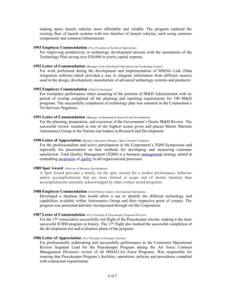 making space launch vehicles more affordable and reliable. The program replaced the
existing fleet of launch systems with two families of launch vehicles, each using common
components and common infrastructure.
1993 Employee Commendation (Vice President of Technical Operations)
For improving productivity in technology development process with the automation of the
Technology Plan saving over $30,000 in yearly capital expense.
1992 Letter of Commendation (Manager of the Distributed Operations and Technology Center)
For work performed during the development and Implementation of MMAG Link (Data
integration software which provided a way to integrate information from different sources
used in the design, development, manufacture of advanced technology systems and products).
1992 Employee Commendation (Chief Technologist)
For exemplary performance when assuming of the position of IR&D Administrator with no
period of overlap completed all the planning and reporting requirements for 100 IR&D
programs. The successfully completion of technology plan was essential in the Corporation’s
Tri-Services Negations.
1991 Letter of Commendation (Manager of Independent Research and Development)
For the planning, preparation, and execution of the Government’s Onsite IR&D Review. The
successful review resulted in one of the highest scores given and placed Martin Marietta
Astronautics Group in the Nations top leaders in Research and Development.
1990 Letter of Appreciation (Business Operation Manager, Space Systems Company)
For the professionalism and active participation in the Corporation’s TQM Symposium and
especially his presentation on best methods for developing and measuring customer
satisfaction. Total Quality Management (TQM) is a business management strategy aimed at
embedding awareness of quality in all organizational processes.
1989 Spot Award (Director of Business Development)
A Spot Award provides a timely, on the spot, reward for a worker performance, behavior
and/or accomplishments that are more limited in scope and of shorter duration than
accomplishments normally acknowledged by other worker award programs.
1988 Employee Commendation (Chief Market Analyst, International Operations)
Developed a database that would allow a use to identify the different technology and
capabilities available within Astronautics Group and their respective point of contact. The
program was presented and later incorporated through out the Corporation.
1987 Letter of Commendation (Vice President & Peacekeeper Program Director)
For the 17th
consecutive successfully test flight of the Peacekeeper missile, making it the most
successful ICBM program in history. The 17th
flight also marked the successful completion of
the development test and evaluation phase of the program.
1986 Letter of Appreciation (Vice President of Strategic Systems)
For professionally undertaking and successfully performance as the Contractor Operational
Review Segment Lead for the Peacekeeper Program during the Air Force Contract
Management Division's review of all MMAG/Air Force Programs. Was responsible for
insuring that Peacekeeper Program’s facilities, operations, policies and procedures complied
with contractual requirements.
4 of 5
 