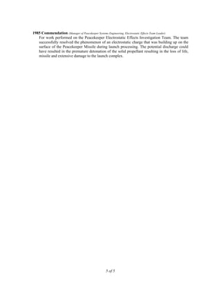 1985 Commendation (Manager of Peacekeeper Systems Engineering, Electrostatic Effects Team Leader)
For work performed on the Peacekeeper Electrostatic Effects Investigation Team. The team
successfully resolved the phenomenon of an electrostatic charge that was building up on the
surface of the Peacekeeper Missile during launch processing. The potential discharge could
have resulted in the premature detonation of the solid propellant resulting in the loss of life,
missile and extensive damage to the launch complex.
5 of 5
 