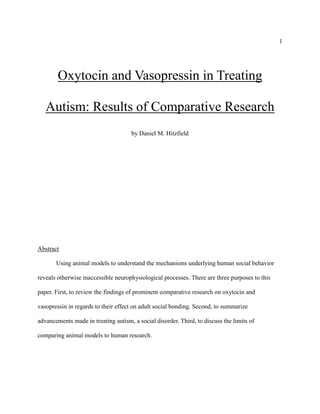 1
Oxytocin and Vasopressin in Treating
Autism: Results of Comparative Research
by Daniel M. Hitzfield
Abstract
Using animal models to understand the mechanisms underlying human social behavior
reveals otherwise inaccessible neurophysiological processes. There are three purposes to this
paper. First, to review the findings of prominent comparative research on oxytocin and
vasopressin in regards to their effect on adult social bonding. Second, to summarize
advancements made in treating autism, a social disorder. Third, to discuss the limits of
comparing animal models to human research.
 