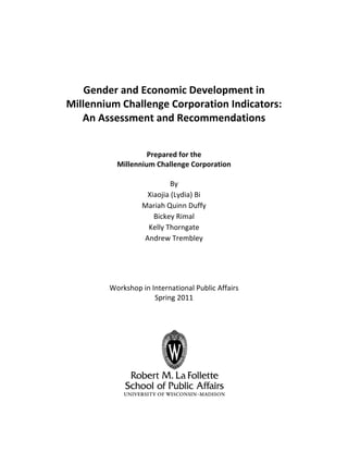  
 
 
 
 
Gender and Economic Development in 
Millennium Challenge Corporation Indicators: 
An Assessment and Recommendations 
 
 
 
Prepared for the 
Millennium Challenge Corporation 
 
By 
Xiaojia (Lydia) Bi 
Mariah Quinn Duffy 
Bickey Rimal 
Kelly Thorngate 
Andrew Trembley 
 
 
 
 
Workshop in International Public Affairs 
Spring 2011 
 
 
 
 
 