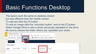 Basic Functions Desktop
The basics work the same on desktop version
but look different than the mobile version
To add text click the [T] button
To add an image clike the “mountain button” next to the [T] button
Select Google Drive to add a photo previously uploaded on the drive
Be sure to choose the folder where you uploaded your photo
 