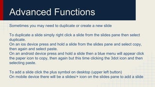Advanced Functions
Sometimes you may need to duplicate or create a new slide
To duplicate a slide simply right click a slide from the slides pane then select
duplicate.
On an ios device press and hold a slide from the slides pane and select copy,
then again and select paste.
On an android device press and hold a slide then a blue menu will appear click
the paper icon to copy, then again but this time clicking the 3dot icon and then
selecting paste.
To add a slide click the plus symbol on desktop (upper left button)
On mobile device there will be a slides/+ icon on the slides pane to add a slide
 