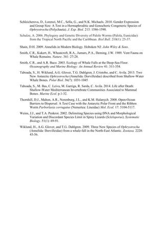 Schleicherova, D., Lorenzi, M.C., Sella, G., and N.K. Michaels. 2010. Gender Expression
and Group Size: A Test in a Hermaphroditic and Gonochoric Congeneric Species of
Ophryotrocha (Polychaeta). J. Exp. Biol. 213: 1586-1590.
Schulze, A. 2006. Phylogeny and Genetic Diversity of Palolo Worms (Palola, Eunicidae)
from the Tropical North Pacific and the Caribbean. Biol Bull. 210(1): 25-37.
Shain, D.H. 2009. Annelids in Modern Biology. Hoboken NJ: John Wiley & Sons.
Smith, C.R., Kukert, H., Wheatcroft, R.A., Jumars, P.A., Deming, J.W. 1989. Vent Fauna on
Whale Remains. Nature. 341: 27-28.
Smith, C.R., and A.R. Baco. 2003. Ecology of Whale Falls at the Deep-Sea Floor.
Oceanography and Marine Biology: An Annual Review 41: 311-354.
Taboada, S., H. Wiklund, A.G. Glover, T.G. Dahlgren, J. Cristobo, and C. Avila. 2013. Two
New Antarctic Ophryotrocha (Annelida: Dorvilleidae) described from Shallow-Water
Whale Bones. Polar Biol. 36(7): 1031-1045
Taboada, S., M. Bas, C. Leiva, M. Garriga, R. Sarda, C. Avila. 2014. Life after Death:
Shallow-Water Mediterranean Invertebrate Communities Associated to Mammal
Bones. Marine Ecol. p.1-32.
Thornhill, D.J., Mahon, A.R., Norenburg, J.L., and K.M. Halanych. 2008. Open-Ocean
Barriers to Dispersal: A Test Case with the Antarctic Polar Front and the Ribbon
Worm Parborlasia corrugatus (Nemertea: Lineidae) Mol. Ecol. 17: 5104-5117.
Weins, J.J., and T.A. Penkrot. 2002. Delimiting Species using DNA and Morphological
Variation and Discordant Species Limit in Spiny Lizards (Scleloporus). Systematic
Biology. 51(1): 69-91.
Wiklund, H., A.G. Glover, and T.G. Dahlgren. 2009. Three New Species of Ophryotrocha
(Annelida: Dorvilleidae) from a whale-fall in the North-East Atlantic. Zootaxa. 2228:
43-56.
 