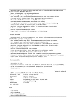 - Responsible, check and ensure that all Purchases and Output GST are correctly recorded in Accounting
System for monthly (TIGERNIX ERP system).
- Liaising with suppliers on credit notes and dispute cases
- Maintain close/good relationship with suppliers.
- Work closely with Sales, Operations and related departments on credit notes and dispute cases
- Check and resolve for discrepancies on costing by Sales and Operations department
- Check and resolve for discrepancies on monthly SOA from suppliers
- Check and resolve for discrepancies on daily invoices from suppliers
- Chasing of documents, invoices from related departments or suppliers for month-end closing.
- Arrange payment schedule and prepare payment voucher for suppliers
- Record and ensure that all advances to suppliers are recorded correctly for monthly report.
- Perform weekly AP Reconciliation
- Knock off outstanding and advances to suppliers
- Prepare weekly and monthly AP reports and perform month end closing.
Accounts Receivable
- Responsible, check and ensure that staffs record Sales and input GST correctly in Accounting System
(TIGERNIX ERP system) for monthly closing.
- Assist to follow closely on older debts / bad debts when staffs unable to collect the payment.
- Work closely with sales on delinquent accounts and resolve discrepancies.
- Chasing of documents, invoices from related departments or customers for month-end closing.
- Record and ensure that all deposits from customers are recorded correctly for monthly report.
- Prepare weekly AR Reconciliation.
- Knock off outstanding and deposits from customers
- Process daily payment received – record, apply and reconcile amount with receipts
- Prepare Weekly and monthly AR reports and perform month end closing.
- Responsible, signed and approve for goods to be shipped out to customers or payment to suppliers
- Checking and knocking off on transaction when receipt or payment either by chq, cash or TT transaction.
- Prepare weekly and monthly AR reports and perform month end closing.
Other responsibility
- Participate in ISO audit
- Responsible on Grants and Awards (CDG Grant, PIC Grant, ICV Grant, E50awards, Singapore 1000 SME)
- Discuss and improve efficiency on company daily operations and documentations
- Attending seminars
Nov 2013 - July 2014
2. JSL & Associates / Accfin Corporate Consultants Pte. Ltd.
Position Title (Level) : Audit and Accounts Associate
Specialization : Audit and Accounting
Role : Audit and full set accounts
System : QUICKBOOK / Microsoft Word / Microsoft Excel
Industry : Auditing and Accounting
Monthly Salary : SGD 1900
Work Description :
Audit
- Audit Planning
- Perform Stock-take
- Perform Analytical procedure
- Perform Substantive procedure
 
