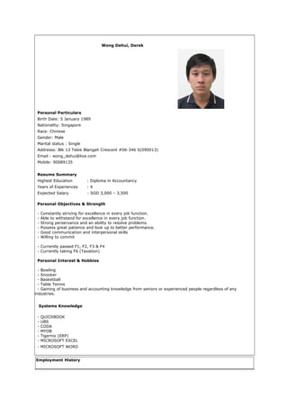 Wong Dehui, Derek
Personal Particulars
Birth Date: 5 January 1989
Nationality: Singapore
Race: Chinese
Gender: Male
Marital status : Single
Addresss: Blk 13 Telok Blangah Crescent #06-346 S(090013)
Email : wong_dehui@live.com
Mobile: 90089135
Resume Summary
Highest Education : Diploma in Accountancy
Years of Experiences : 4
Expected Salary : SGD 3,000 – 3,500
Personal Objectives & Strength
- Constantly striving for excellence in every job function.
- Able to withstand for excellence in every job function.
- Strong perservance and an ability to resolve problems.
- Possess great patience and look up to better performance.
- Good communication and interpersonal skills
- Willing to commit
- Currently passed F1, F2, F3 & F4
- Currently taking F6 (Taxation)
Personal Interest & Hobbies
- Bowling
- Snooker
- Basketball
- Table Tennis
- Gaining of business and accounting knowledge from seniors or experienced people regardless of any
industries.
Systems Knowledge
- QUICKBOOK
- UBS
- CODA
- MYOB
- Tigernix (ERP)
- MICROSOFT EXCEL
- MICROSOFT WORD
Employment History
 