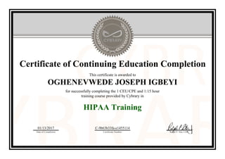 Certificate of Continuing Education Completion
This certificate is awarded to
OGHENEVWEDE JOSEPH IGBEYI
for successfully completing the 1 CEU/CPE and 1:15 hour
training course provided by Cybrary in
HIPAA Training
01/13/2017
Date of Completion
C-9b63b33fa-e1455114
Certificate Number Ralph P. Sita, CEO
Official Cybrary Certificate - C-9b63b33fa-e1455114
 