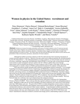Women in physics in the United States: recruitment and
retention
Nina Abramzon1
, Patrice Benson2
, Edmund Bertschinger3
, Susan Blessing4
,
Geraldine L. Cochran5
, Anne Cox6
, Beth A. Cunningham7
, Jessica Galbraith-
Frew8
, Jolene Johnson9
, Leslie Kerby10
, Elaine Lalanne11
, Christine O’Donnell12
,
Sara Petty13
, Sujatha Sampath14
, Chandralekha Singh15
, Cherrill Spencer16
,
Kathryne Sparks Woodle17
, and Sherry Yenello18
1
California Polytechnic University Pomona; 2
US Military Academy; 3
Massachusetts Institute of Technology;
4
Florida State University; 5
Rochester Institute of Technology; 6
Eckerd College; 7
American Association of Physics
Teachers; 8
University of Utah; 9
St. Catherine University; 10
University of Idaho; 11
US Navy; 12
University of Virginia;
13
Virginia Polytechnic Institute and State University; 14
University of Wisconsin-Milwaukee; 15
University of
Pittsburgh; 16
SLAC National Accelerator Laboratory; 17
Penn State University; 18
Texas A&M University
a)
Corresponding Author: glcsps@rit.edu
Abstract. Initiatives to increase the number, persistence, and success of women in physics in the US reach pre-teen girls
through senior women. Programs exist at both the local and national levels. In addition, researchers have investigated issues
related to gender equity in physics and physics education. Anecdotal evidence suggests increased media coverage of the
underrepresentation of women in science. All of these efforts are both motivated and made more effective by the collection and
presentation of data on the presence, persistence, and promise of women in physics.
Although the numbers of women in physics in the US at all levels have been increasing, the fraction of
women involved in physics is still low. Moreover, the more senior levels of physics positions are still held primarily
by men (8% full professor 1
). The underrepresentation of women in physics, as well as broader issues for women in
all science, technology, engineering, and mathematics fields (STEM), is receiving wider societal attention through
recent articles in major newspapers2
and news media in the US3
. Efforts to address these issues through
improvement in the recruitment and retention of women in physics in the US span a wide range of activities, from
encouraging girls to consider a future in STEM to professional development for academic women physicists.
Early interventions include nationally held conferences and programs aimed at young girls. As an example,
Expanding Your Horizons (EYH) in Science, Engineering, and Mathematics conferences are one-day programs for
girls aged 12 to 18. EYH conferences engage young girls in interesting and fun hands-on STEM activities. These
activities, each lasting one hour, are designed and led by professional women in STEM fields. Anecdotal evidence
and several surveys show that attending an EYH sparks girls’ interest and overcomes their prejudices about STEM
subjects4
. The EYH conference format was started in 1976 in California. Since then about 900,000 girls have
attended an EYH, which are now held annually in 85 cities in 37 US states and several other countries. The EYH
Network5
helps new conference sites to get started and provides technical assistance.
Aiming at young adults, the American Physical Society (APS) hosts Conferences for Undergraduate
Women in Physics (CUWiP)6
. These events are three-day regional conferences primarily for undergraduate physics
majors. Beginning in 2006 with one site and 29 attendees, the annual conferences now reach across 8 sites hosting
more than 1,000 students each year. The goal of the CUWiPs is to help undergraduate women continue in physics
by providing them with information about graduate school and professions in physics, the opportunity to experience
a professional conference, and a network of other women in physics. A typical program includes research talks,
panel discussions about a broad range of careers in physics and graduate school, presentations and discussions about
women in physics, lab tours, and a student poster session. In their evaluation of the 2014 CUWiP, Brewe and
Hazari7
found that the conferences resulted in consistent and strongly positive understanding of physics careers and
 