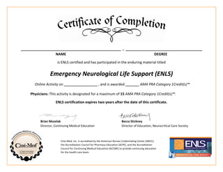 ___________________________________________________ , _______________________________________
NAME DEGREE
is ENLS certified and has participated in the enduring material titled
Emergency Neurological Life Support (ENLS)
Online Activity on _________________ , and is awarded _______ AMA PRA Category 1Credit(s)™
Physicians: This activity is designated for a maximum of 15 AMA PRA Category 1Credit(s)™.
ENLS certification expires two years after the date of this certificate.
Brian Mozelak Becca Stickney
Director, Continuing Medical Education Director of Education, Neurocritical Care Society
Cine-Med, Inc. is accredited by the American Nurses Credentialing Center (ANCC),
the Accreditation Council for Pharmacy Education (ACPE), and the Accreditation
Council for Continuing Medical Education (ACCME) to provide continuing education
for the health care team.
Roshan Thapa MBBS
19th Dec 2015 15
 