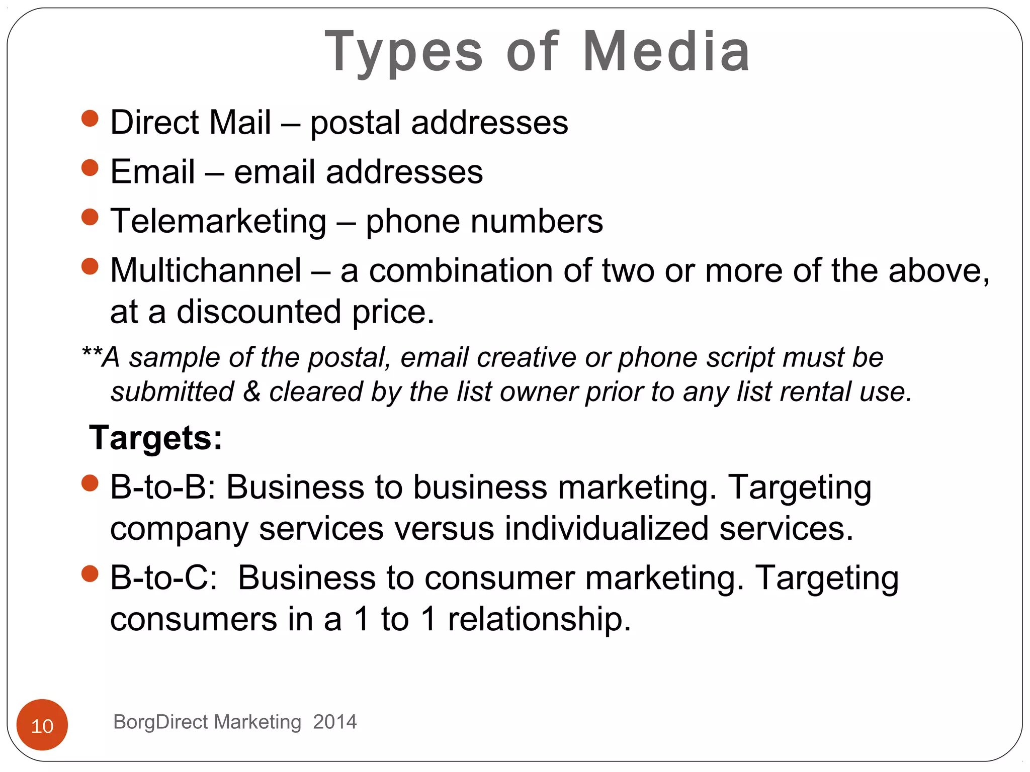 Types of Media
Direct Mail – postal addresses
Email – email addresses
Telemarketing – phone numbers
Multichannel – a combination of two or more of the above,
at a discounted price.
**A sample of the postal, email creative or phone script must be
submitted & cleared by the list owner prior to any list rental use.
Targets:
B-to-B: Business to business marketing. Targeting
company services versus individualized services.
B-to-C: Business to consumer marketing. Targeting
consumers in a 1 to 1 relationship.
10 BorgDirect Marketing 2014
 