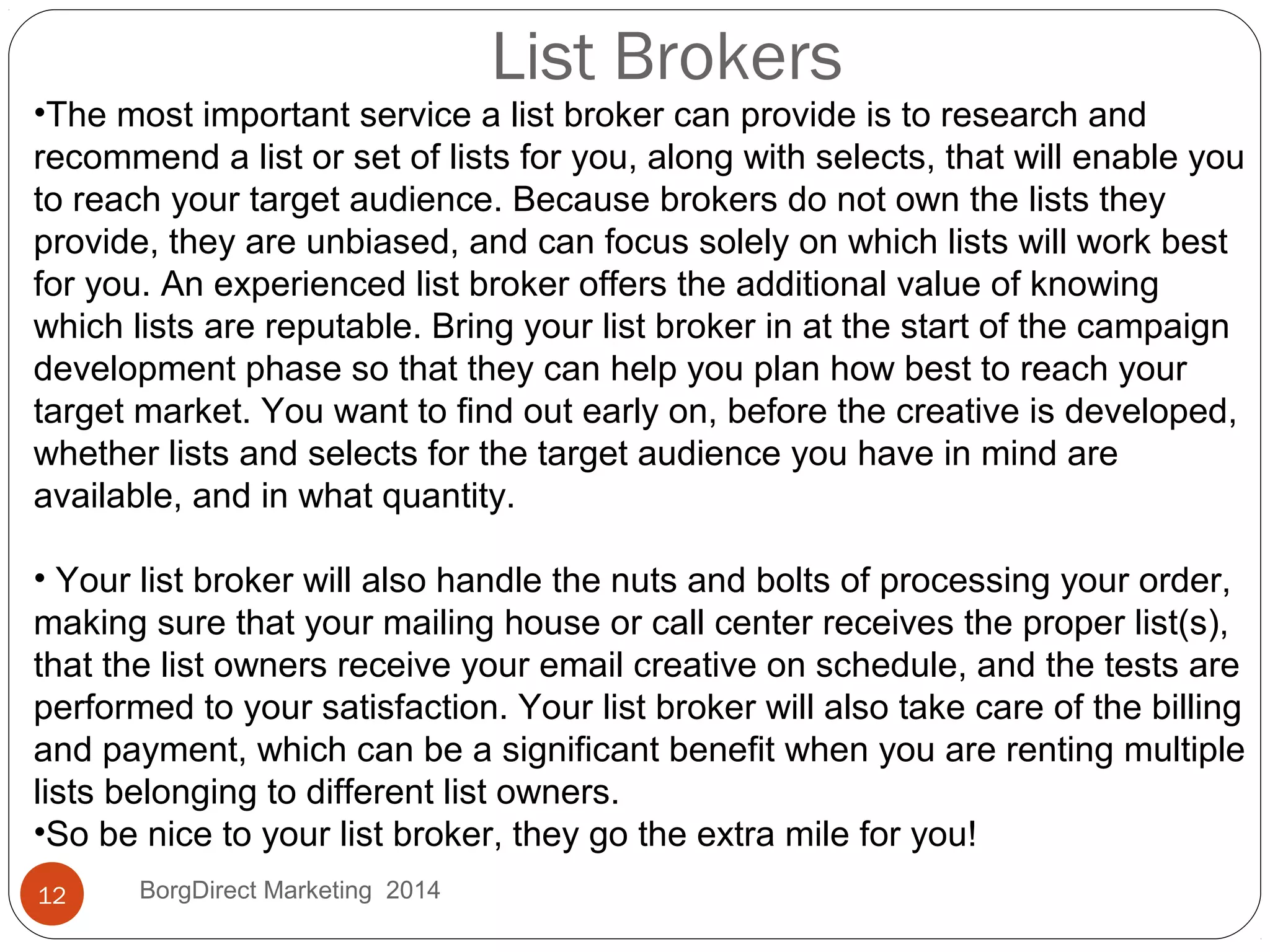 List Brokers
•The most important service a list broker can provide is to research and
recommend a list or set of lists for you, along with selects, that will enable you
to reach your target audience. Because brokers do not own the lists they
provide, they are unbiased, and can focus solely on which lists will work best
for you. An experienced list broker offers the additional value of knowing
which lists are reputable. Bring your list broker in at the start of the campaign
development phase so that they can help you plan how best to reach your
target market. You want to find out early on, before the creative is developed,
whether lists and selects for the target audience you have in mind are
available, and in what quantity.
• Your list broker will also handle the nuts and bolts of processing your order,
making sure that your mailing house or call center receives the proper list(s),
that the list owners receive your email creative on schedule, and the tests are
performed to your satisfaction. Your list broker will also take care of the billing
and payment, which can be a significant benefit when you are renting multiple
lists belonging to different list owners.
•So be nice to your list broker, they go the extra mile for you!
12 BorgDirect Marketing 2014
 