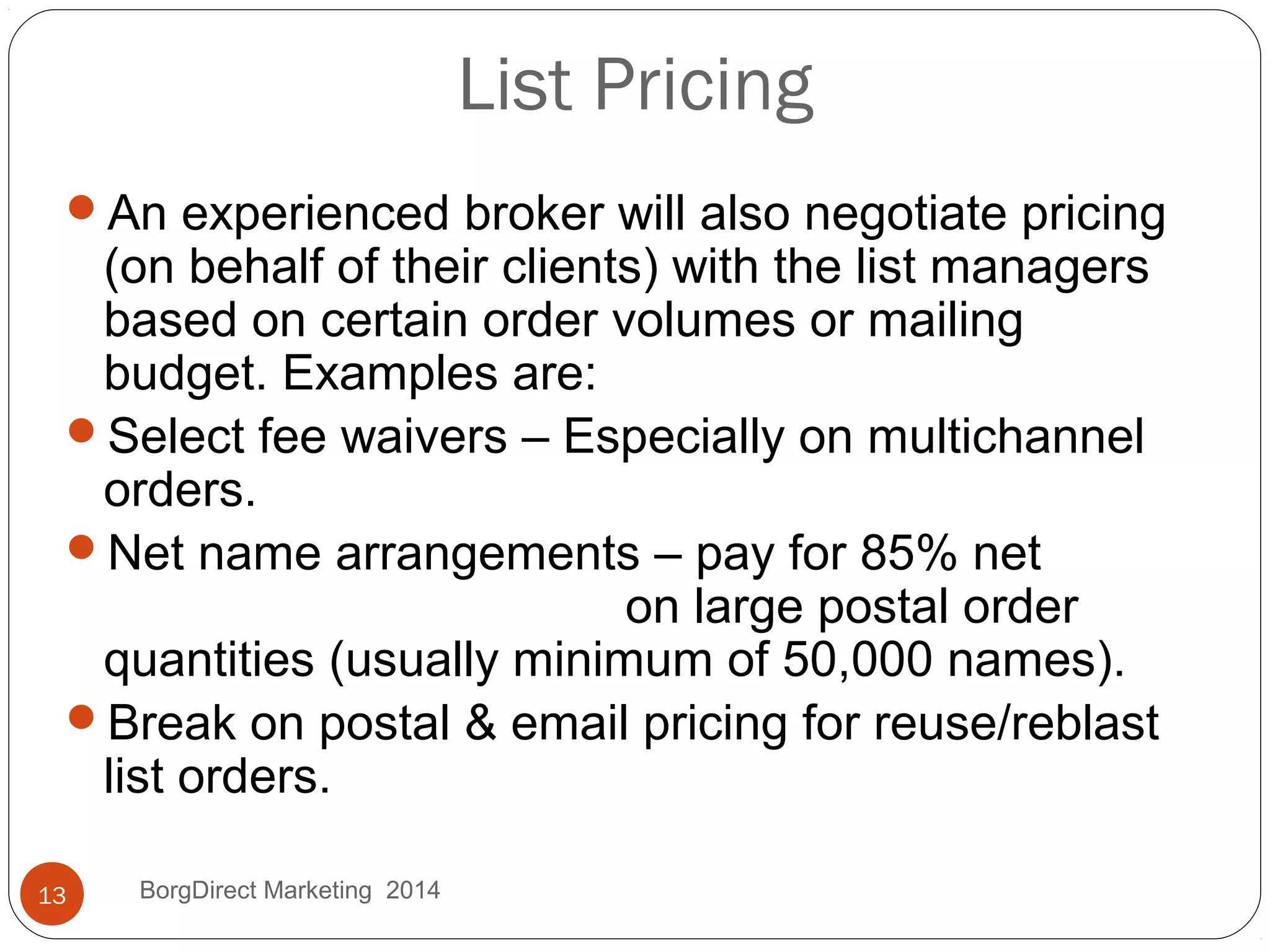 List Pricing
An experienced broker will also negotiate pricing
(on behalf of their clients) with the list managers
based on certain order volumes or mailing
budget. Examples are:
Select fee waivers – Especially on multichannel
orders.
Net name arrangements – pay for 85% net
on large postal order
quantities (usually minimum of 50,000 names).
Break on postal & email pricing for reuse/reblast
list orders.
13 BorgDirect Marketing 2014
 