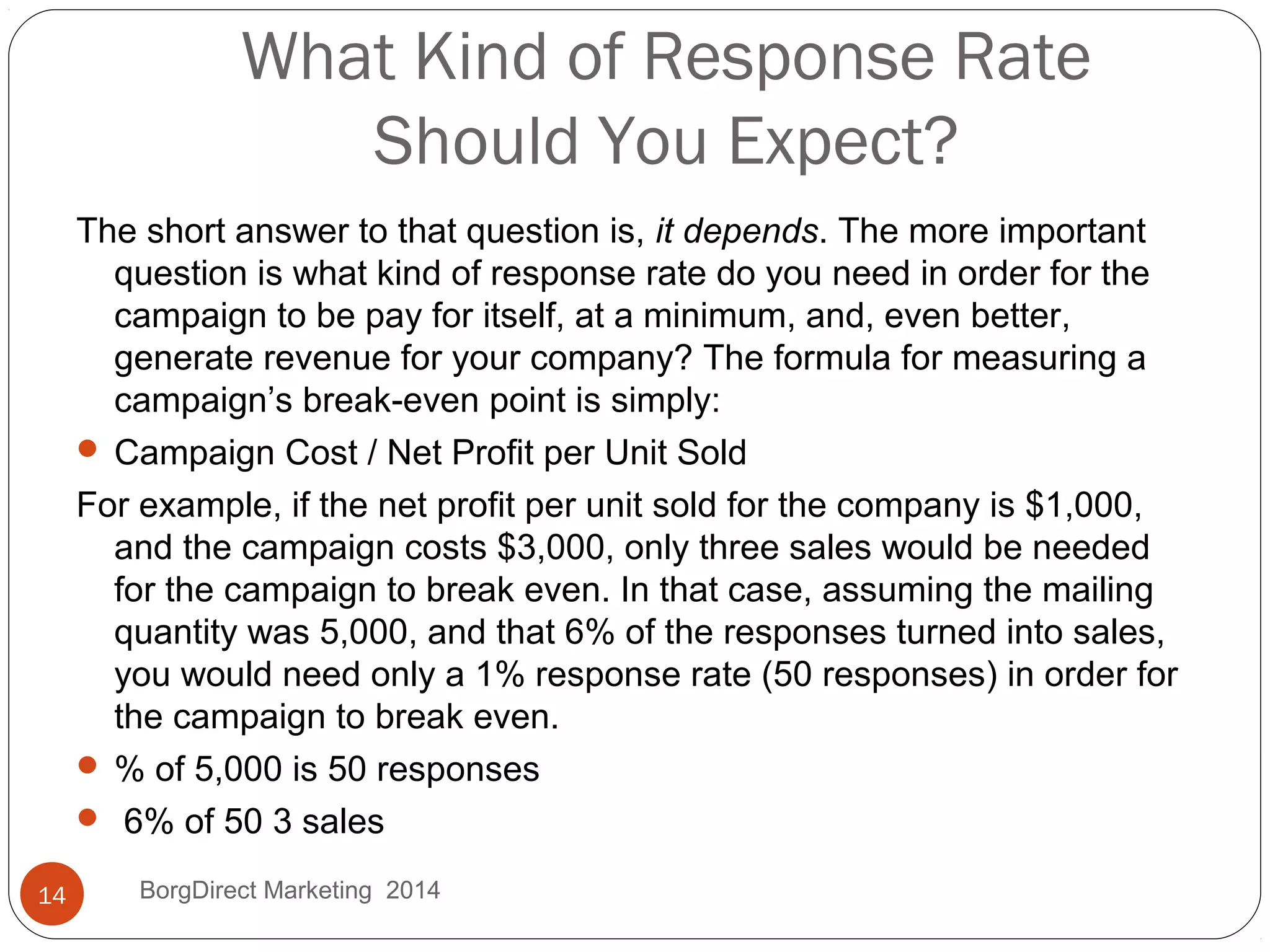 What Kind of Response Rate
Should You Expect?
The short answer to that question is, it depends. The more important
question is what kind of response rate do you need in order for the
campaign to be pay for itself, at a minimum, and, even better,
generate revenue for your company? The formula for measuring a
campaign’s break-even point is simply:
 Campaign Cost / Net Profit per Unit Sold
For example, if the net profit per unit sold for the company is $1,000,
and the campaign costs $3,000, only three sales would be needed
for the campaign to break even. In that case, assuming the mailing
quantity was 5,000, and that 6% of the responses turned into sales,
you would need only a 1% response rate (50 responses) in order for
the campaign to break even.
 % of 5,000 is 50 responses
 6% of 50 3 sales
14 BorgDirect Marketing 2014
 