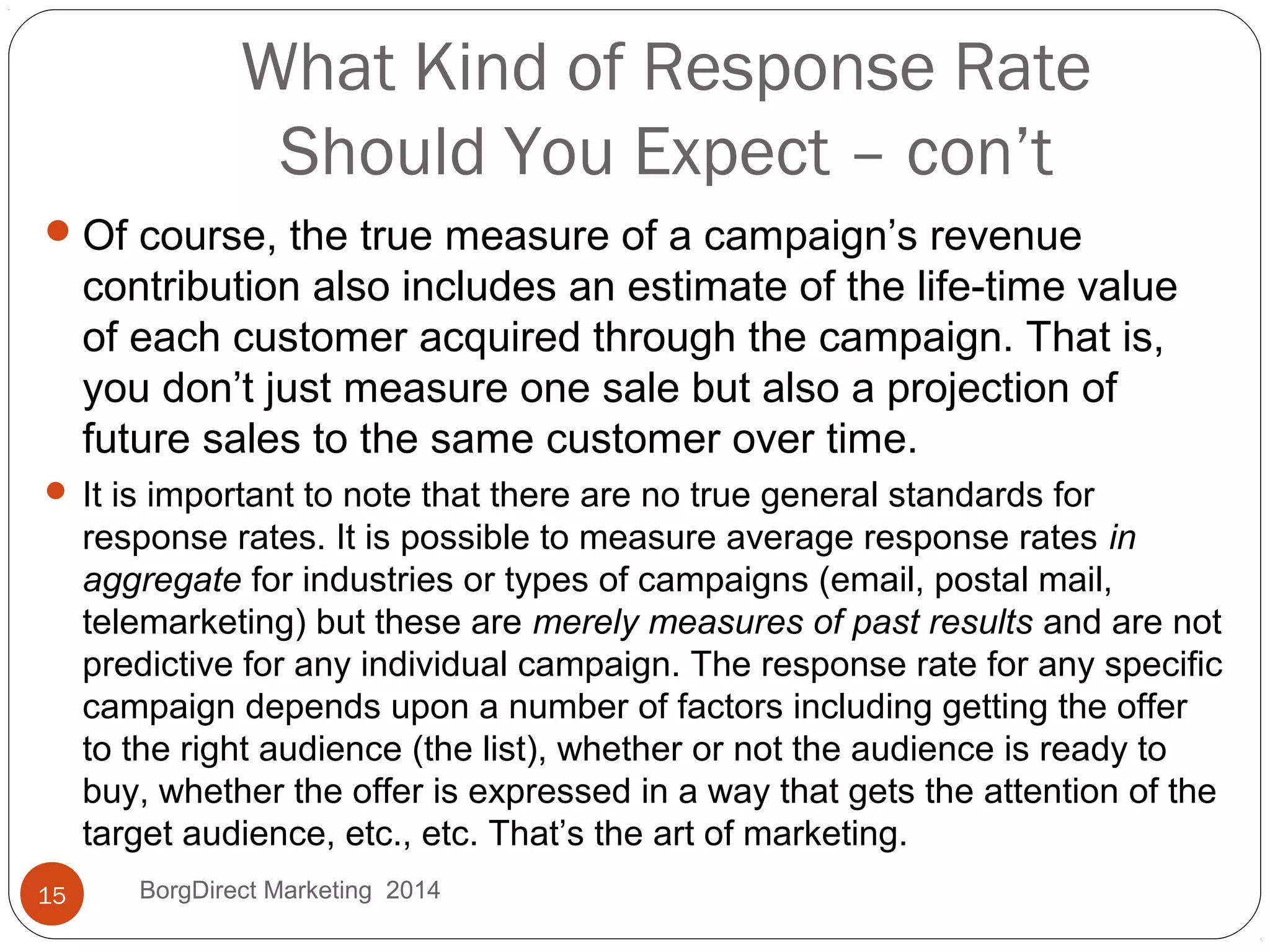 What Kind of Response Rate
Should You Expect – con’t
Of course, the true measure of a campaign’s revenue
contribution also includes an estimate of the life-time value
of each customer acquired through the campaign. That is,
you don’t just measure one sale but also a projection of
future sales to the same customer over time.
 It is important to note that there are no true general standards for
response rates. It is possible to measure average response rates in
aggregate for industries or types of campaigns (email, postal mail,
telemarketing) but these are merely measures of past results and are not
predictive for any individual campaign. The response rate for any specific
campaign depends upon a number of factors including getting the offer
to the right audience (the list), whether or not the audience is ready to
buy, whether the offer is expressed in a way that gets the attention of the
target audience, etc., etc. That’s the art of marketing.
15 BorgDirect Marketing 2014
 