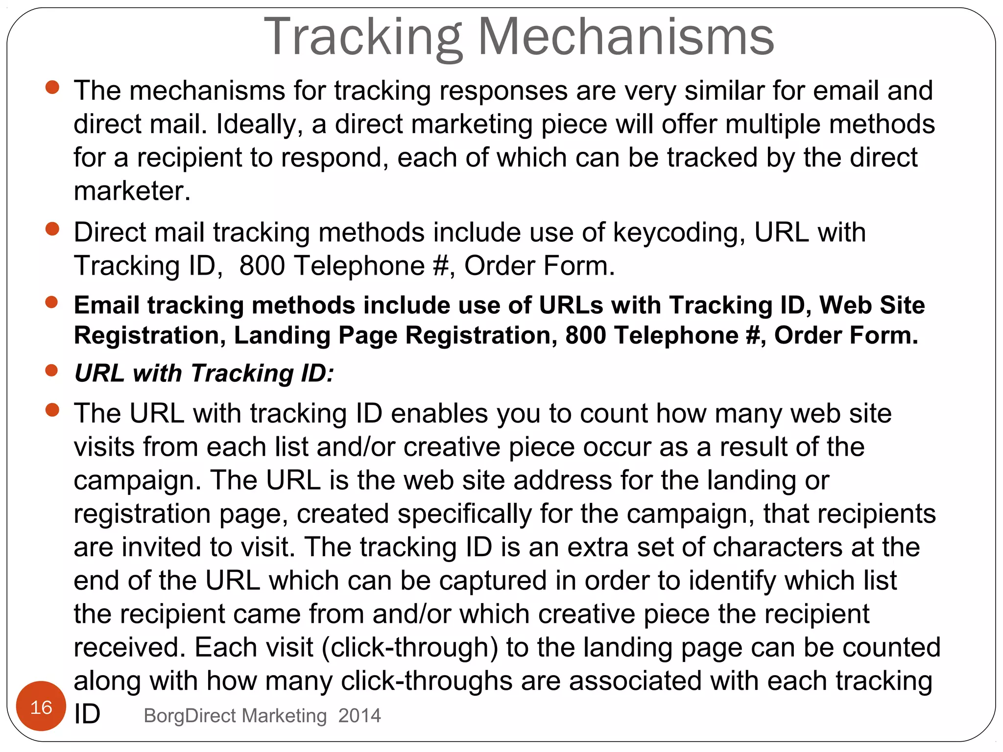 Tracking Mechanisms
 The mechanisms for tracking responses are very similar for email and
direct mail. Ideally, a direct marketing piece will offer multiple methods
for a recipient to respond, each of which can be tracked by the direct
marketer.
 Direct mail tracking methods include use of keycoding, URL with
Tracking ID, 800 Telephone #, Order Form.
 Email tracking methods include use of URLs with Tracking ID, Web Site
Registration, Landing Page Registration, 800 Telephone #, Order Form.
 URL with Tracking ID:
 The URL with tracking ID enables you to count how many web site
visits from each list and/or creative piece occur as a result of the
campaign. The URL is the web site address for the landing or
registration page, created specifically for the campaign, that recipients
are invited to visit. The tracking ID is an extra set of characters at the
end of the URL which can be captured in order to identify which list
the recipient came from and/or which creative piece the recipient
received. Each visit (click-through) to the landing page can be counted
along with how many click-throughs are associated with each tracking
ID16 BorgDirect Marketing 2014
 