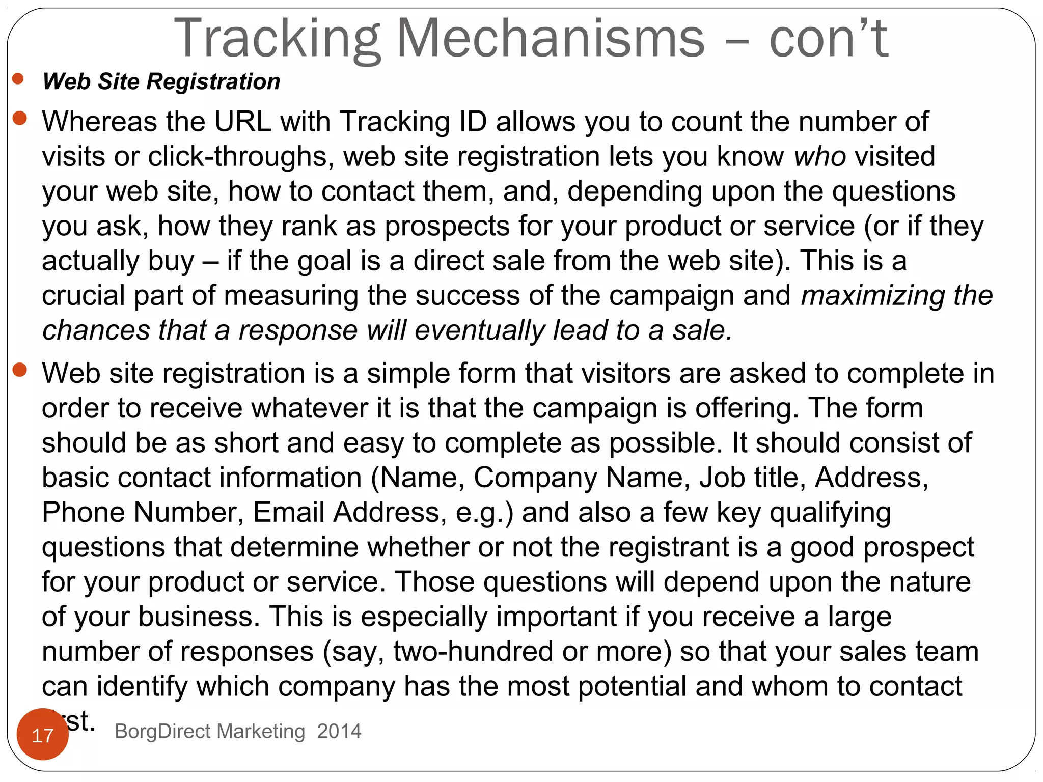 Tracking Mechanisms – con’t
 Web Site Registration
 Whereas the URL with Tracking ID allows you to count the number of
visits or click-throughs, web site registration lets you know who visited
your web site, how to contact them, and, depending upon the questions
you ask, how they rank as prospects for your product or service (or if they
actually buy – if the goal is a direct sale from the web site). This is a
crucial part of measuring the success of the campaign and maximizing the
chances that a response will eventually lead to a sale.
 Web site registration is a simple form that visitors are asked to complete in
order to receive whatever it is that the campaign is offering. The form
should be as short and easy to complete as possible. It should consist of
basic contact information (Name, Company Name, Job title, Address,
Phone Number, Email Address, e.g.) and also a few key qualifying
questions that determine whether or not the registrant is a good prospect
for your product or service. Those questions will depend upon the nature
of your business. This is especially important if you receive a large
number of responses (say, two-hundred or more) so that your sales team
can identify which company has the most potential and whom to contact
first.17 BorgDirect Marketing 2014
 