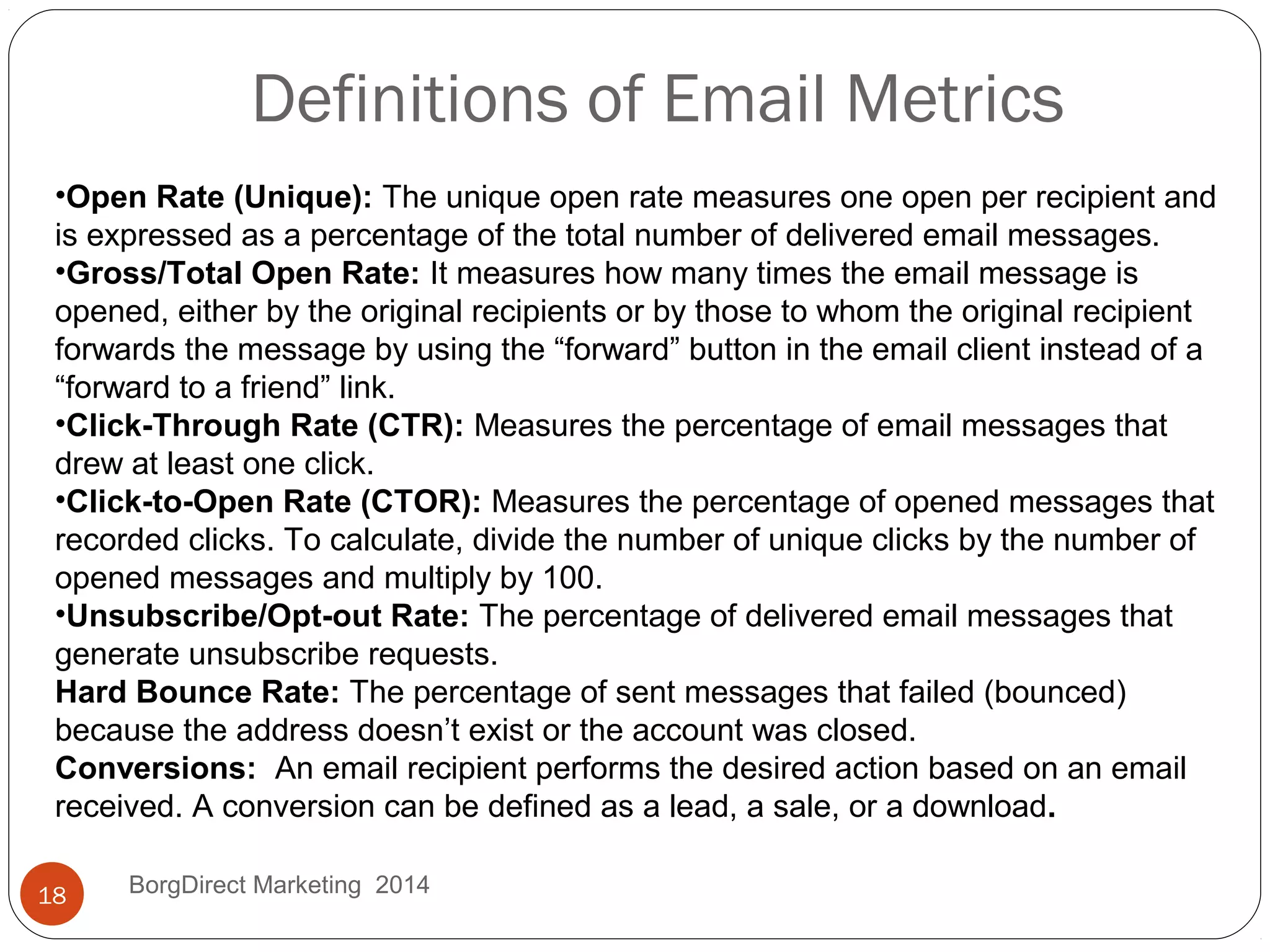 Definitions of Email Metrics
BorgDirect Marketing 201418
•Open Rate (Unique): The unique open rate measures one open per recipient and
is expressed as a percentage of the total number of delivered email messages.
•Gross/Total Open Rate: It measures how many times the email message is
opened, either by the original recipients or by those to whom the original recipient
forwards the message by using the “forward” button in the email client instead of a
“forward to a friend” link.
•Click-Through Rate (CTR): Measures the percentage of email messages that
drew at least one click.
•Click-to-Open Rate (CTOR): Measures the percentage of opened messages that
recorded clicks. To calculate, divide the number of unique clicks by the number of
opened messages and multiply by 100.
•Unsubscribe/Opt-out Rate: The percentage of delivered email messages that
generate unsubscribe requests.
Hard Bounce Rate: The percentage of sent messages that failed (bounced)
because the address doesn’t exist or the account was closed.
Conversions: An email recipient performs the desired action based on an email
received. A conversion can be defined as a lead, a sale, or a download.
 