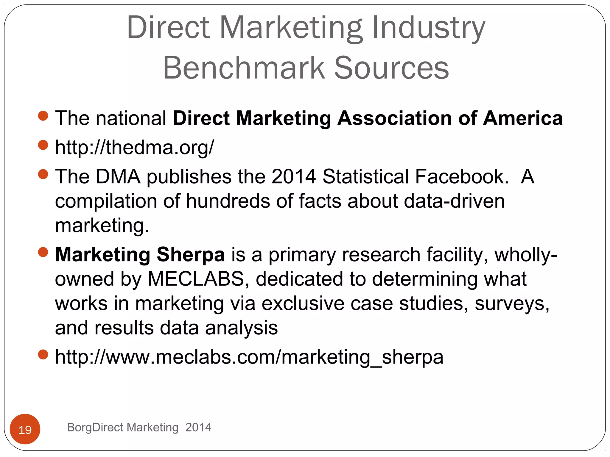 Direct Marketing Industry
Benchmark Sources
The national Direct Marketing Association of America
http://thedma.org/
The DMA publishes the 2014 Statistical Facebook. A
compilation of hundreds of facts about data-driven
marketing.
Marketing Sherpa is a primary research facility, wholly-
owned by MECLABS, dedicated to determining what
works in marketing via exclusive case studies, surveys,
and results data analysis
http://www.meclabs.com/marketing_sherpa
BorgDirect Marketing 201419
 
