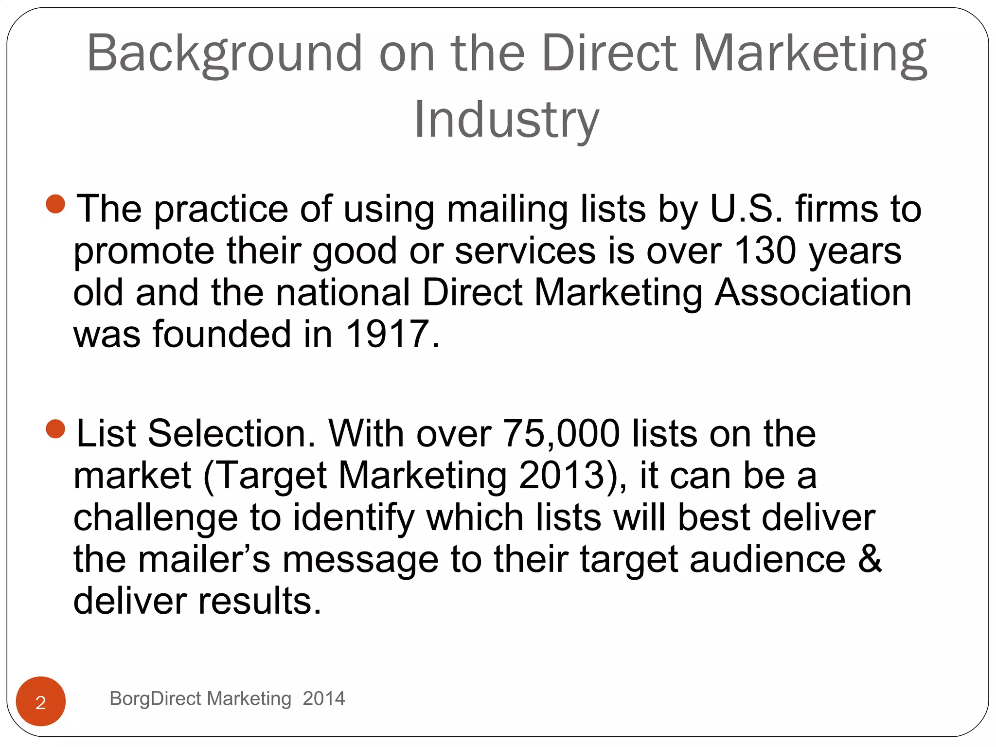 Background on the Direct Marketing
Industry
The practice of using mailing lists by U.S. firms to
promote their good or services is over 130 years
old and the national Direct Marketing Association
was founded in 1917.
List Selection. With over 75,000 lists on the
market (Target Marketing 2013), it can be a
challenge to identify which lists will best deliver
the mailer’s message to their target audience &
deliver results.
2 BorgDirect Marketing 2014
 