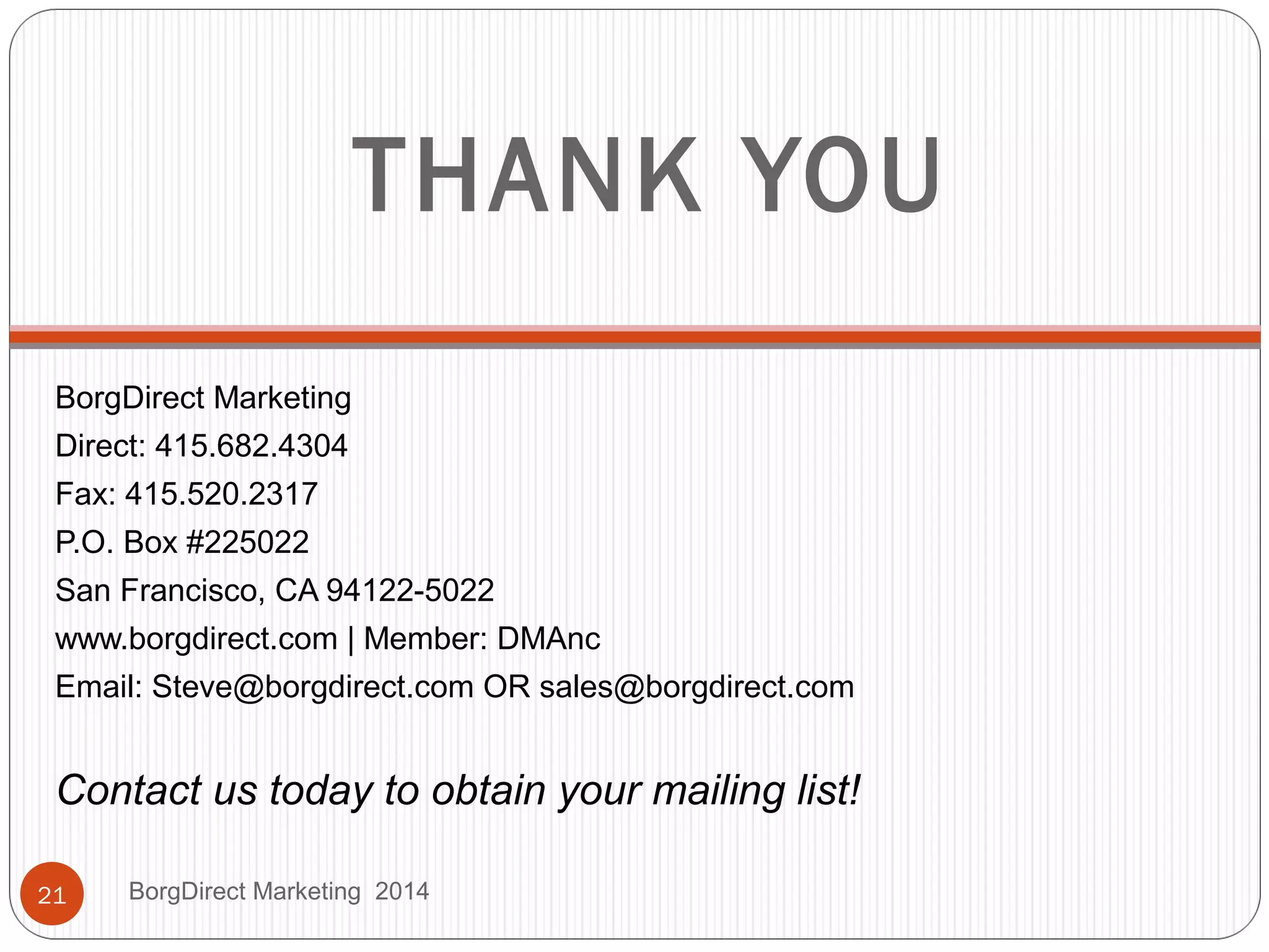 THANK YOU
BorgDirect Marketing
Direct: 415.682.4304
Fax: 415.520.2317
P.O. Box #225022
San Francisco, CA 94122-5022
www.borgdirect.com | Member: DMAnc
Email: Steve@borgdirect.com OR sales@borgdirect.com
Contact us today to obtain your mailing list!
BorgDirect Marketing 201421
 