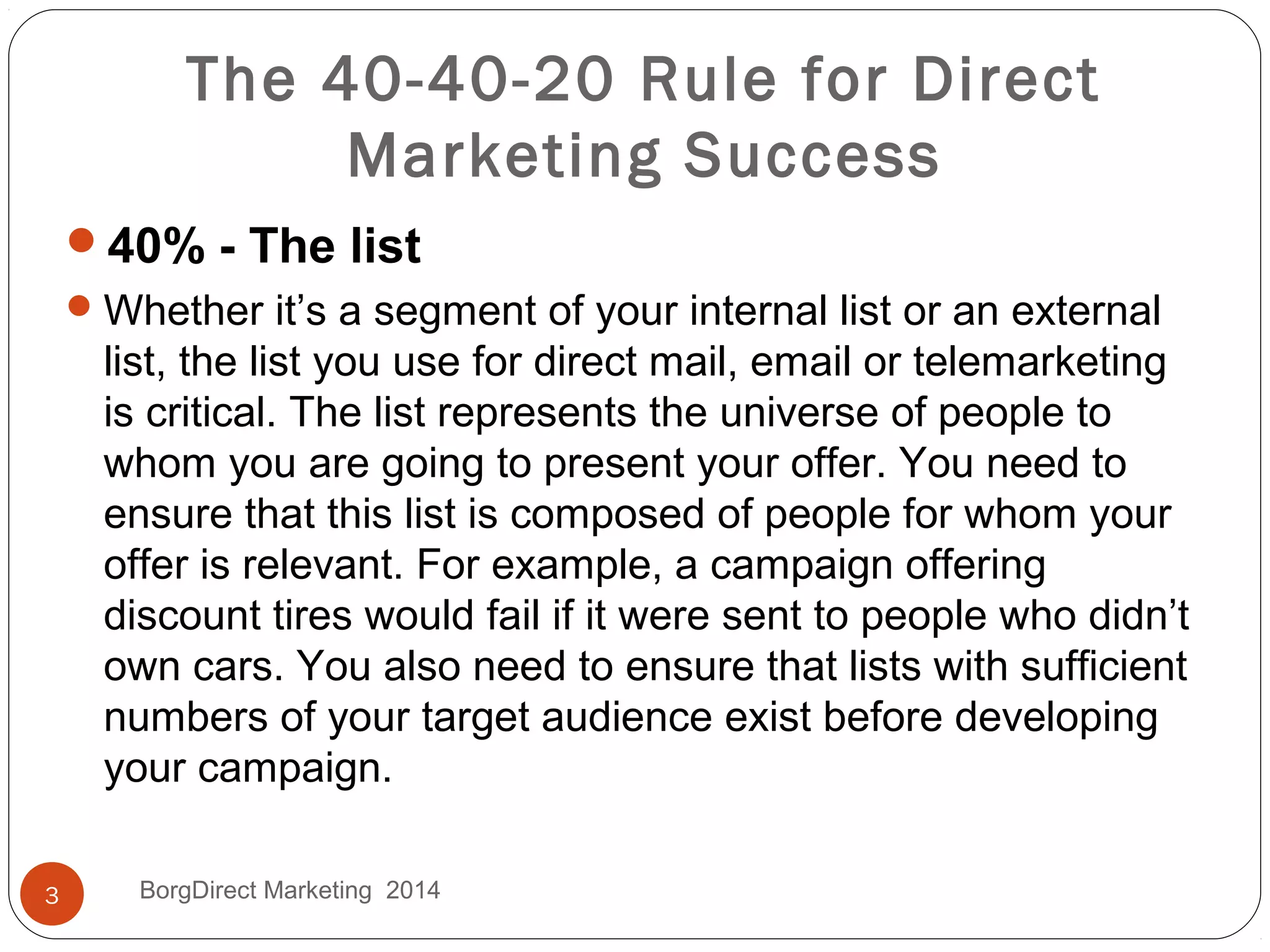 40% - The list
Whether it’s a segment of your internal list or an external
list, the list you use for direct mail, email or telemarketing
is critical. The list represents the universe of people to
whom you are going to present your offer. You need to
ensure that this list is composed of people for whom your
offer is relevant. For example, a campaign offering
discount tires would fail if it were sent to people who didn’t
own cars. You also need to ensure that lists with sufficient
numbers of your target audience exist before developing
your campaign.
The 40-40-20 Rule for Direct
Marketing Success
3 BorgDirect Marketing 2014
 