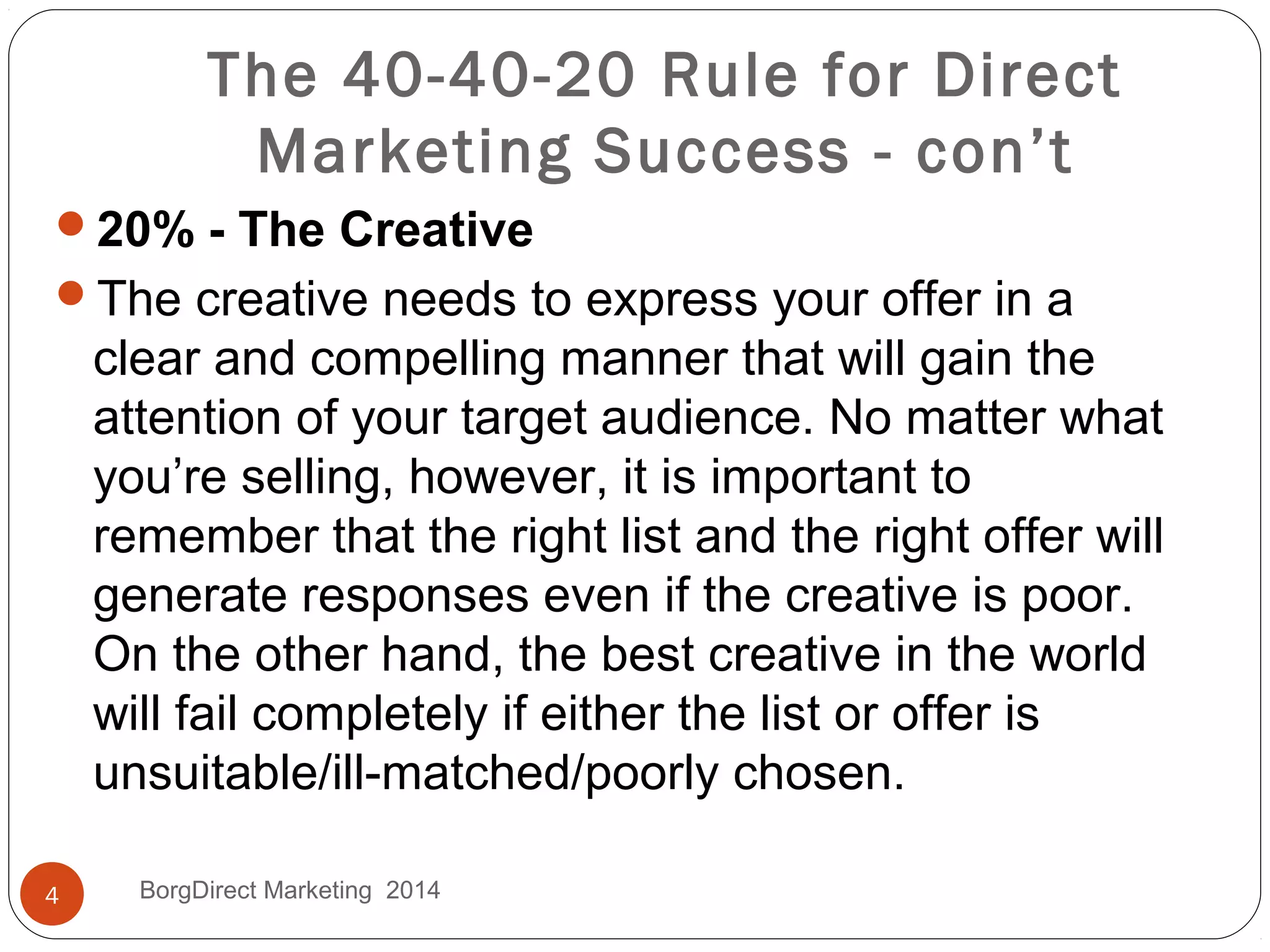 The 40-40-20 Rule for Direct
Marketing Success - con’t
20% - The Creative
The creative needs to express your offer in a
clear and compelling manner that will gain the
attention of your target audience. No matter what
you’re selling, however, it is important to
remember that the right list and the right offer will
generate responses even if the creative is poor.
On the other hand, the best creative in the world
will fail completely if either the list or offer is
unsuitable/ill-matched/poorly chosen.
4 BorgDirect Marketing 2014
 