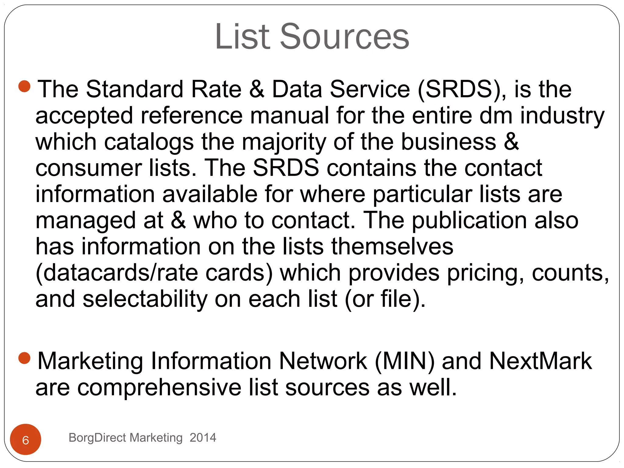 List Sources
The Standard Rate & Data Service (SRDS), is the
accepted reference manual for the entire dm industry
which catalogs the majority of the business &
consumer lists. The SRDS contains the contact
information available for where particular lists are
managed at & who to contact. The publication also
has information on the lists themselves
(datacards/rate cards) which provides pricing, counts,
and selectability on each list (or file).
Marketing Information Network (MIN) and NextMark
are comprehensive list sources as well.
6 BorgDirect Marketing 2014
 