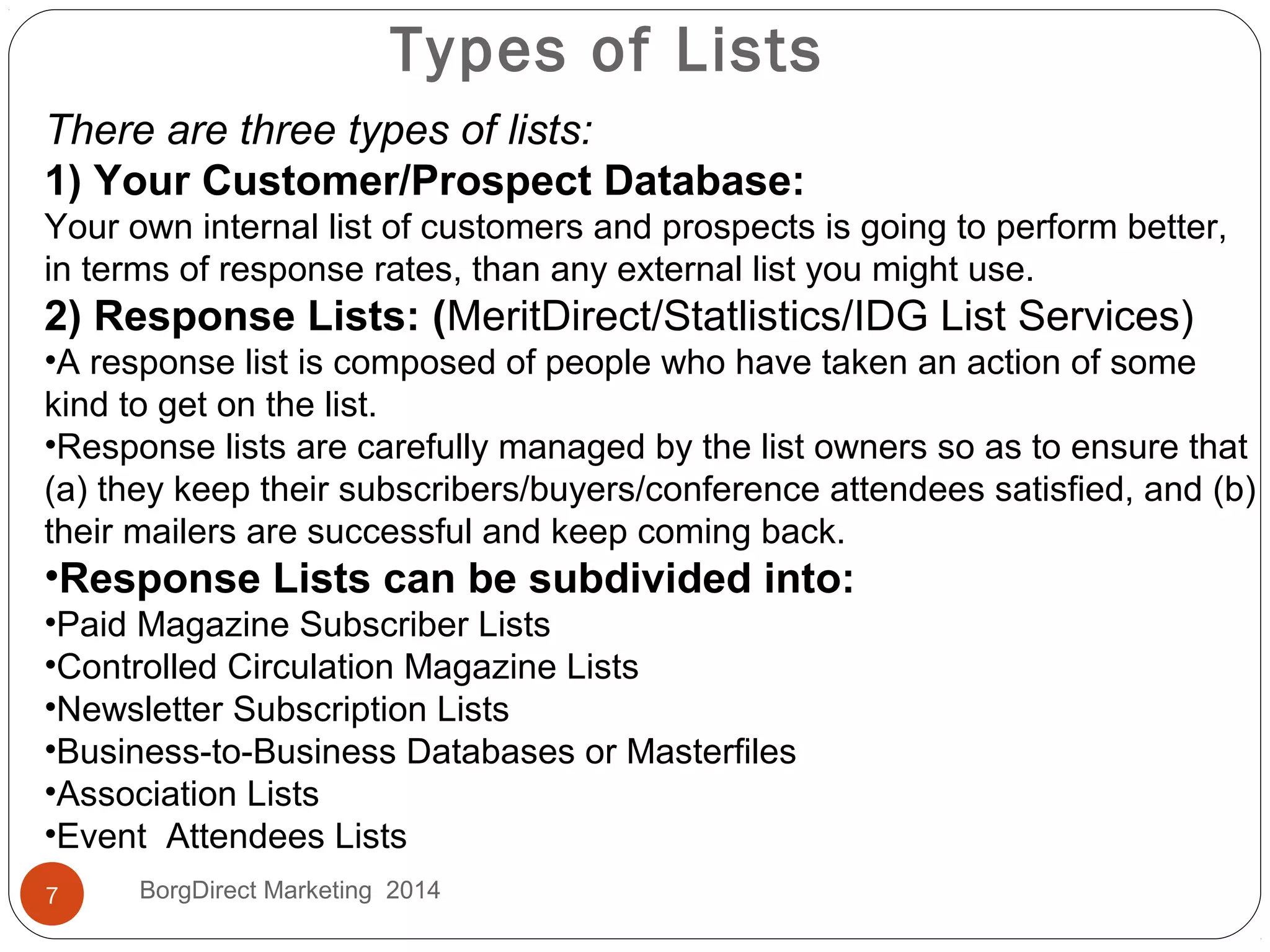 There are three types of lists:
1) Your Customer/Prospect Database:
Your own internal list of customers and prospects is going to perform better,
in terms of response rates, than any external list you might use.
2) Response Lists: (MeritDirect/Statlistics/IDG List Services)
•A response list is composed of people who have taken an action of some
kind to get on the list.
•Response lists are carefully managed by the list owners so as to ensure that
(a) they keep their subscribers/buyers/conference attendees satisfied, and (b)
their mailers are successful and keep coming back.
•Response Lists can be subdivided into:
•Paid Magazine Subscriber Lists
•Controlled Circulation Magazine Lists
•Newsletter Subscription Lists
•Business-to-Business Databases or Masterfiles
•Association Lists
•Event Attendees Lists
Types of Lists
7 BorgDirect Marketing 2014
 