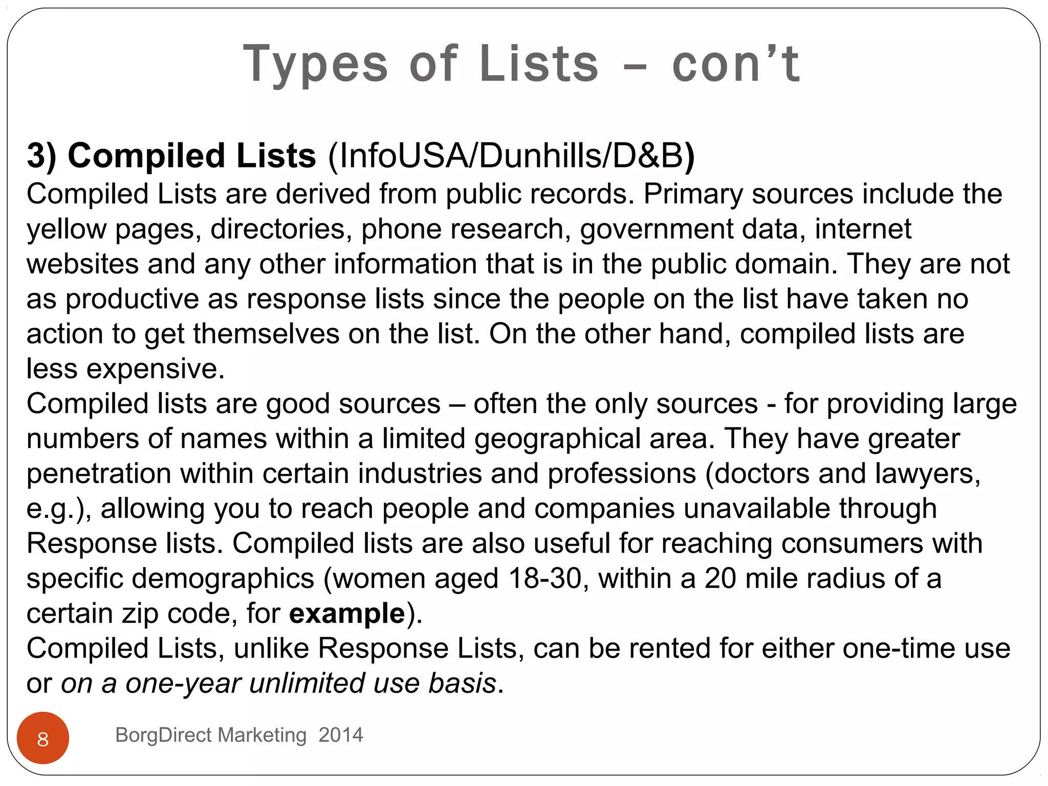Types of Lists – con’t
3) Compiled Lists (InfoUSA/Dunhills/D&B)
Compiled Lists are derived from public records. Primary sources include the
yellow pages, directories, phone research, government data, internet
websites and any other information that is in the public domain. They are not
as productive as response lists since the people on the list have taken no
action to get themselves on the list. On the other hand, compiled lists are
less expensive.
Compiled lists are good sources – often the only sources - for providing large
numbers of names within a limited geographical area. They have greater
penetration within certain industries and professions (doctors and lawyers,
e.g.), allowing you to reach people and companies unavailable through
Response lists. Compiled lists are also useful for reaching consumers with
specific demographics (women aged 18-30, within a 20 mile radius of a
certain zip code, for example).
Compiled Lists, unlike Response Lists, can be rented for either one-time use
or on a one-year unlimited use basis.
8 BorgDirect Marketing 2014
 