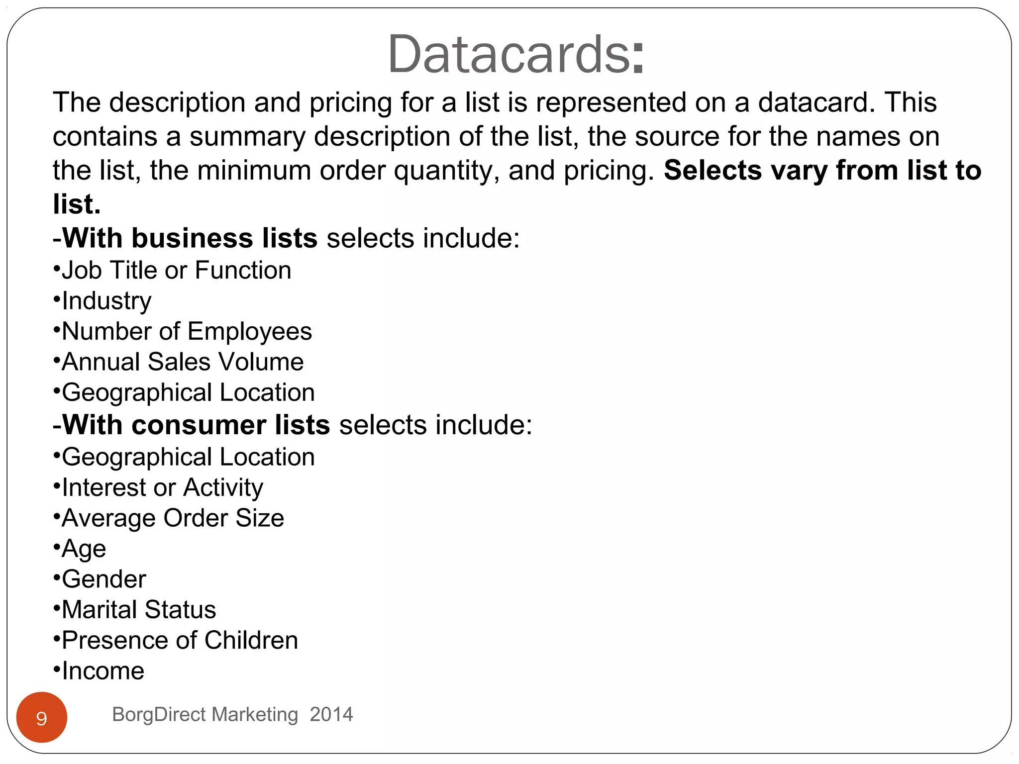 Datacards:
The description and pricing for a list is represented on a datacard. This
contains a summary description of the list, the source for the names on
the list, the minimum order quantity, and pricing. Selects vary from list to
list.
-With business lists selects include:
•Job Title or Function
•Industry
•Number of Employees
•Annual Sales Volume
•Geographical Location
-With consumer lists selects include:
•Geographical Location
•Interest or Activity
•Average Order Size
•Age
•Gender
•Marital Status
•Presence of Children
•Income
9 BorgDirect Marketing 2014
 