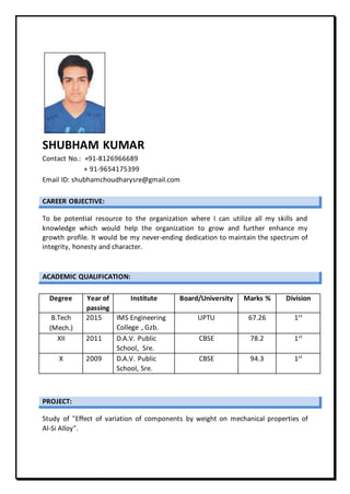 SHUBHAM KUMAR
Contact No.: +91-8126966689
+ 91-9654175399
Email ID: shubhamchoudharysre@gmail.com
CAREER OBJECTIVE:
To be potential resource to the organization where I can utilize all my skills and
knowledge which would help the organization to grow and further enhance my
growth profile. It would be my never-ending dedication to maintain the spectrum of
integrity, honesty and character.
ACADEMIC QUALIFICATION:
Degree Year of
passing
Institute Board/University Marks % Division
B.Tech
(Mech.)
2015 IMS Engineering
College , Gzb.
UPTU 67.26 1st
XII 2011 D.A.V. Public
School, Sre.
CBSE 78.2 1st
X 2009 D.A.V. Public
School, Sre.
CBSE 94.3 1st
PROJECT:
Study of "Effect of variation of components by weight on mechanical properties of
Al-Si Alloy".
 