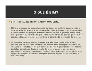 BIM – BUILDING INFORMATION MODELING
BIM é o processo de gerenciamento de dados do edifício durante todo o
ciclo de vida do projeto e da construção. Esse processo integrado melhora
a compreensão do projeto, trazendo mais controle e gerando resultados
mais previsíveis, permitindo que todos os membros da equipe possam ficar
coordenados, reduzindo o desperdício e garantindo o sucesso do projeto.
Os modelos gerados em plataforma BIM são uma construção virtual
daquilo que se pretende construir no mundo real, carregando geometria,
relações e atributos, como um banco de dados. A possibilidade de tomar
decisões complexas desde o início do projeto permite que se possa
quantificar, planejar, coordenar, verificar interferências, testar diferentes
opções de projeto e analisar energeticamente a construção com muito
mais controle.
O QUE É BIM?
 