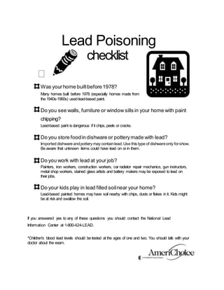 Lead Poisoning
checklist

Was yourhome builtbefore1978?
Many homes built before 1978 (especially homes made from
the 1940s-1960s) used lead-based paint.
Do you see walls, furniture or window sills in your home with paint
chipping?
Lead-based paint is dangerous if it chips, peels or cracks.
Do you store foodin dishware or potterymade with lead?
Imported dishware andpottery may containlead.Use this type of dishwareonly forshow.
Be aware that unknown items could have lead on or in them.
Do you work with lead at your job?
Painters, iron workers, construction workers, car radiator repair mechanics, gun instructors,
metal shop workers, stained glass artists and battery makers may be exposed to lead on
their jobs.
Do your kids play in lead filled soilnear your home?
Lead-based painted homes may have soil nearby with chips, dusts or flakes in it. Kids might
be at risk and swallow the soil.
If you answered yes to any of these questions you should contact the National Lead
Information Center at 1-800-424-LEAD.
*Children's blood lead levels should be tested at the ages of one and two. You should talk with your
doctor about the exam.
 