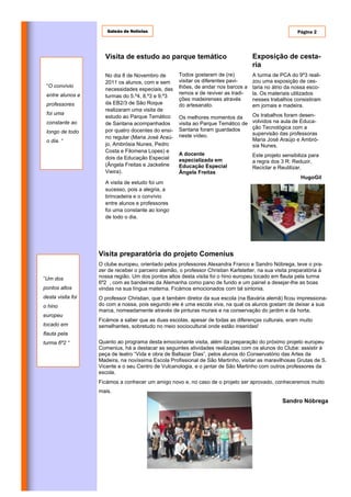 Galeão de Notícias                                                                 Página 2




                     Visita de estudo ao parque temático                             Exposição de cesta-
                                                                                     ria
                     No dia 8 de Novembro de         Todos gostaram de (re)          A turma de PCA do 9º3 reali-
                     2011 os alunos, com e sem       visitar os diferentes pavi-     zou uma exposição de ces-
 “O convívio                                         lhões, de andar nos barcos a    taria no átrio da nossa esco-
                     necessidades especiais, das
 entre alunos e                                      remos e de reviver as tradi-    la. Os materiais utilizados
                     turmas do 5.º4, 8.º3 e 9.º3
                                                     ções madeirenses através        nesses trabalhos consistiram
 professores         da EB2/3 de São Roque           do artesanato.                  em jornais e madeira.
                     realizaram uma visita de
 foi uma                                                                             Os trabalhos foram desen-
                     estudo ao Parque Temático       Os melhores momentos da
 constante ao        de Santana acompanhados         visita ao Parque Temático de    volvidos na aula de Educa-
                                                     Santana foram guardados         ção Tecnológica com a
 longo de todo       por quatro docentes do ensi-
                                                     neste vídeo.                    supervisão das professoras
                     no regular (Maria José Araú-                                    Maria José Araújo e Ambró-
 o dia. “
                     jo, Ambrósia Nunes, Pedro                                       sia Nunes.
                     Costa e Filomena Lopes) e
                                                     A docente                       Este projeto sensibiliza para
                     dois da Educação Especial       especializada em                a regra dos 3 R: Reduzir,
                     (Ângela Freitas e Jackeline     Educação Especial               Reciclar e Reutilizar.
                     Vieira).                        Ângela Freitas
                                                                                                          HugoGil
                     A visita de estudo foi um
                     sucesso, pois a alegria, a
                     brincadeira e o convívio
                     entre alunos e professores
                     foi uma constante ao longo
                     de todo o dia.




                   Visita preparatória do projeto Comenius
                   O clube europeu, orientado pelos professores Alexandra Franco e Sandro Nóbrega, teve o pra-
                   zer de receber o parceiro alemão, o professor Christian Karlstetter, na sua visita preparatória à
”Um dos            nossa região. Um dos pontos altos desta visita foi o hino europeu tocado em flauta pela turma
                   6º2 , com as bandeiras da Alemanha como pano de fundo e um painel a desejar-lhe as boas
pontos altos       vindas na sua língua materna. Ficámos emocionados com tal sintonia.
desta visita foi   O professor Christian, que é também diretor da sua escola (na Bavária alemã) ficou impressiona-
o hino             do com a nossa, pois segundo ele é uma escola viva, na qual os alunos gostam de deixar a sua
                   marca, nomeadamente através de pinturas murais e na conservação do jardim e da horta.
europeu
                   Ficámos a saber que as duas escolas, apesar de todas as diferenças culturais, eram muito
tocado em          semelhantes, sobretudo no meio sociocultural onde estão inseridas!
flauta pela
turma 6º2 “        Quanto ao programa desta emocionante visita, além da preparação do próximo projeto europeu
                   Comenius, há a destacar as seguintes atividades realizadas com os alunos do Clube: assistir à
                   peça de teatro “Vida e obra de Baltazar Dias”, pelos alunos do Conservatório das Artes da
                   Madeira, na novíssima Escola Profissional de São Martinho, visitar as maravilhosas Grutas de S.
                   Vicente e o seu Centro de Vulcanologia, e o jantar de São Martinho com outros professores da
                   escola.
                   Ficámos a conhecer um amigo novo e, no caso de o projeto ser aprovado, conheceremos muito
                   mais.
                                                                                                  Sandro Nóbrega
 