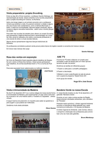 Galeão de Notícias                                                                                        Página 3


Visita preparatória: projeto Grundtvig
Entre os dias 26 e 30 de novembro, o professor Sandro Nóbrega, em
representação da escola, esteve presente numa reunião preparatória
para o projeto Grundtvig em Craiova, na Roménia.
Após uma longa viagem e um primeiro encontro com a professora
romena que acolheu a visita, foi possível conhecer a cidade e alguns
dos seus locais mais caraterísticos, como a Câmara Municipal, o
teatro, a sede da municipalidade, algumas igrejas ortodoxas, alguns
museus e alguns mercados tradicionais, assim como o bonito parque
da cidade.
Para além das reuniões de trabalho para ultimar um projeto Grundtvig
para apresentar à Agência Nacional para a Aprendizagem ao Longo
da Vida, ainda foi realizada uma visita a uma escola profissional, a
uma escola de artes e a duas escolas básicas.
Alguns alunos apresentaram algumas danças tradicionais da
Roménia.
Os professores convidados puderam ainda provar pratos típicos da região e assistir a concertos de música e dança.
Em breve mais notícias irão surgir.
                                                                                                             Sandro Nóbrega


Rosa dos ventos em exposição                                             AAE 7º2
No início de Dezembro foram expostos alguns trabalhos de Geogra-         A turma do 7º2 está a elaborar um projeto para
fia com o tema «A Rosa Dos Ventos». Duas turmas participaram             remodelar a sala de estudo para um maior aprovei-
com trabalhos. As turmas escolhidas foram o 7º2 e a turma de PCA         tamento da sala .de estudo.
7º3.                                                                     Dividimos as tarefas em diferentes grupos:
Para esta exposição foram selecionados os melhores trabalhos.            1-Fazem a carta para o conselho pedagógico.
                                                       José Sousa        2-Fazem a decoração.
                                                                         3-Medem e criam a planificação da sala de estudo
                                                                         com a ajuda do programa “Sweet Home 3D”.
                                                                         4-Um grupo de vendas.
                                                                                                  Hugo Gil e José Sousa




Visita à Universidade da Madeira                                         Bandeira Verde na nossa Escola
No dia 07 de dezembro 2011 eu e outros colegas da nossa escola fomos A nossa Escola recebeu no dia 16 de dezembro o 5º
à Universidade da Madeira, para experimentar um jogo sobre instrumen- galardão “Bandeira Verde”.
tos musicais e ver uma história sobre o “Faroleiro e o espadeta” , ambos
virtuais.                                                                Durante um ano, esta e outras escolas da Região
                                                                         desenvolveram atividades ambientais, sob a temática
A seguir tivemos de preencher um inquérito para saber se gostámos e      da “Floresta”.
para sugerir o que poderia ser melhorado.
                                                                         Presente nesta cerimónia, o diretor regional Ambiente
Gostámos muito desta atividade.                                          recordou a importância deste galardão que, neste
                                                                         momento já é atribuído a 123 escolas da Madeira.
                                                           Olavo Soares
                                                                         O diretor regional do Ambiente, João Correia, relevou
                                                                         o empenho e dedicação dos professores para concre-
                                                                         tizar uma vez mais este galardão.

                                                                                                            Bruno Mendonça
 