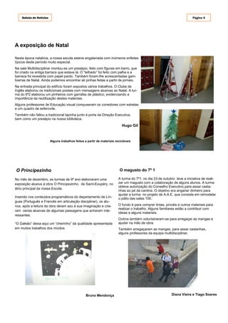 Galeão de Notícias                                                                                                   Página 4




A exposição de Natal

Nesta época natalícia, a nossa escola esteve engalanada com inúmeros enfeites
típicos deste período muito especial.
Na sala Multidisciplinar montou-se um presépio, feito com figuras em barro, que
foi criado na antiga barraca que estava lá. O “telhado” foi feito com palha e a
barraca foi revestida com papel pardo. Também foram-lhe acrescentadas gam-
biarras de Natal. Ainda podemos encontrar ali pinhas feitas a partir de jornais.
Na entrada principal do edifício foram expostos vários trabalhos. O Clube de
Inglês elaborou os tradicionais postais com mensagens alusivas ao Natal. A tur-
ma do 6º2 elaborou um pinheiros com garrafas de plástico, evidenciando a
importância da reutilização destes materiais.
Alguns professores de Educação visual compuseram os corredores com estrelas
e um quadro de esferovite.
Também não faltou a tradicional lapinha junto à porta da Direção Executiva,
bem como um presépio na nossa biblioteca.
                                                                           Hugo Gil



                         Alguns trabalhos feitos a partir de materiais recicláveis




O Principezinho                                                           O magusto do 7º 1

No mês de dezembro, as turmas de 9º ano elaboraram uma                   A turma do 7º1, no dia 23 de outubro teve a iniciativa de reali-
exposição alusiva à obra O Principezinho, de Saint-Exupéry, no           zar um magusto com a colaboração de alguns alunos. A turma
                                                                         obteve autorização do Conselho Executivo para assar casta-
átrio principal da nossa Escola.
                                                                         nhas ao pé da cantina. O objetivo era angariar dinheiro para
                                                                         ajudar a turma no projeto de A.A.E. que consiste em remodelar
Inserido nos conteúdos programáticos do departamento de Lín-             o pátio das salas 100.
guas (Português e Francês em articulação disciplinar), os alu-
nos, após a leitura da obra deram azo à sua imaginação e cria-           O fundo é para comprar tintas, pincéis e outros materiais para
                                                                         realizar o trabalho. Alguns familiares estão a contribuir com
ram cenas alusivas de algumas passagens que acharam inte-
                                                                         ideias e alguns materiais.
ressantes.
                                                                         Outros também voluntariaram-se para arregaçar as mangas e
“O Galeão” deixa aqui um “cheirinho” da qualidade apresentada            ajudar na mão de obra.
em muitos trabalhos dos miúdos.                                          Também arregaçaram as mangas, para assar castanhas,
                                                                         alguns professores da equipa multidisciplinar.




                                                  Bruno Mendonça                                           Diana Vieira e Tiago Soares
 