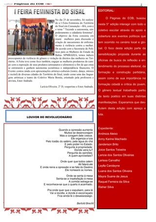 Nome do Jornal 2
Quando a opressão aumenta
Muitos se desencorajam
Mas a coragem dele cresce.
Ele organiza a luta
Pelo tostão do salário, pela água do chá
E pelo poder no Estado.
Pergunta à propriedade:
Donde vens tu?
Pergunta às opiniões:
A quem aproveitais?
Onde quer que todos calem
Ali falará ele
E onde reina a opressão e se fala do Destino
Ele nomeará os nomes.
Onde se senta à mesa
Senta-se a insatisfação à mesa
A comida estraga-se
E reconhece-se que o quarto é acanhado.
Pra onde quer que o expulsem, para lá
Vai a revolta, e donde é escorraçado
Fica ainda lá o desassossego.
Bertold Brecht
LOUVOR DO REVOLUCIONÁRIO
EDITORIAL:
O Páginas do EOB, buscou
nesta 5° edição interagir com todo o
coletivo escolar através do apoio e
cobertura aos eventos políticos que
tem ocorrido no cenário local e glo-
bal. O foco desta edição parte da
sensibilização proposta durante as
oficinas de busca de reflexão e en-
tendimento do processo eleitoral, da
formação e construção partidária,
assim como de sua importância na
formação cidadã e crítica do jovem.
O gênero textual trabalhado partiu
da texto poético em suas distintas
manifestações. Esperamos que des-
frutem desta edição com apreço e
luta.
Expediente:
Andreza Aleixo
Anny Karine Machado
Janderson Brito
Joice Santos Teixeira
Laricia dos Santos Oliveiras
Larissa Carvalho
Laylla Carolayne
Luana dos Santos Oliveira
Mayra Suane de Jesus
Raquel Ferreira da Silva
Risher Silva
No dia 25 de novembro, foi realiza-
do a I Feira Feminista do Território
do Sisal em Cansanção—BA, com e
o tema " Tecendo a autonomia, em-
poderamento e cidadania feminina".
O objetivo da Feira consistiu em
reunir mulheres para discussão e
criação de mecanismos de enfrenta-
mento à violência contra a mulher.
De acordo com a Secretaria de Poli-
ticas para as Mulheres do Estado da
Bahia- SPMBAHIA, temos índices
preocupantes da violência de gênero e violação de direitos das mulheres no Ter-
ritório. A Feira teve como foco também, engajar as mulheres produtoras do cam-
po com a exposição de seus produtos (artesanatos e alimentos) a fim de que estas
se estruturem e ganhem autonomia econômica e independência financeira. O
Evento contou ainda com apresentações artístico-culturais (teatro, dança, música
e recital) de diversas cidades do Território do Sisal, tendo como uma das lingua-
gens artísticas o teatro do Coletivo Maria Bonita, orientado pela professora e
ativista, Ester Andrade.
Larícia Oliveira. 2° D, vespertino e Ester Andrade.
 