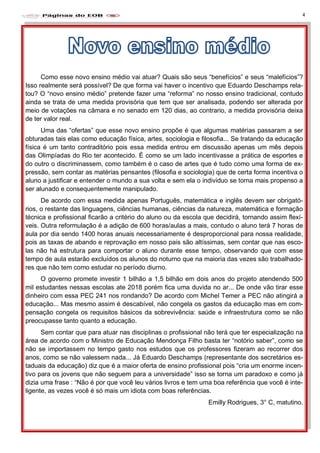 4
Como esse novo ensino médio vai atuar? Quais são seus “benefícios” e seus “malefícios”?
Isso realmente será possível? De que forma vai haver o incentivo que Eduardo Deschamps rela-
tou? O “novo ensino médio” pretende fazer uma “reforma” no nosso ensino tradicional, contudo
ainda se trata de uma medida provisória que tem que ser analisada, podendo ser alterada por
meio de votações na câmara e no senado em 120 dias, ao contrario, a medida provisória deixa
de ter valor real.
Uma das “ofertas” que esse novo ensino propõe é que algumas matérias passaram a ser
obturadas tais elas como educação física, artes, sociologia e filosofia... Se tratando da educação
física é um tanto contraditório pois essa medida entrou em discussão apenas um mês depois
das Olimpíadas do Rio ter acontecido. É como se um lado incentivasse a prática de esportes e
do outro o discriminassem, como também é o caso de artes que é tudo como uma forma de ex-
pressão, sem contar as matérias pensantes (filosofia e sociologia) que de certa forma incentiva o
aluno a justificar e entender o mundo a sua volta e sem ela o individuo se torna mais propenso a
ser alunado e consequentemente manipulado.
De acordo com essa medida apenas Português, matemática e inglês devem ser obrigató-
rios, o restante das linguagens, ciências humanas, ciências da natureza, matemática e formação
técnica e profissional ficarão a critério do aluno ou da escola que decidirá, tornando assim flexí-
veis. Outra reformulação é a adição de 600 horas/aulas a mais, contudo o aluno terá 7 horas de
aula por dia sendo 1400 horas anuais necessariamente é desproporcional para nossa realidade,
pois as taxas de abando e reprovação em nosso pais são altíssimas, sem contar que nas esco-
las não há estrutura para comportar o aluno durante esse tempo, observando que com esse
tempo de aula estarão excluídos os alunos do noturno que na maioria das vezes são trabalhado-
res que não tem como estudar no período diurno.
O governo promete investir 1 bilhão a 1,5 bilhão em dois anos do projeto atendendo 500
mil estudantes nessas escolas ate 2018 porém fica uma duvida no ar... De onde vão tirar esse
dinheiro com essa PEC 241 nos rondando? De acordo com Michel Temer a PEC não atingirá a
educação... Mas mesmo assim é descabível, não congela os gastos da educação mas em com-
pensação congela os requisitos básicos da sobrevivência: saúde e infraestrutura como se não
preocupasse tanto quanto a educação.
Sem contar que para atuar nas disciplinas o profissional não terá que ter especialização na
área de acordo com o Ministro de Educação Mendonça Filho basta ter “notório saber”, como se
não se importassem no tempo gasto nos estudos que os professores fizeram ao recorrer dos
anos, como se não valessem nada... Já Eduardo Deschamps (representante dos secretários es-
taduais da educação) diz que é a maior oferta de ensino profissional pois “cria um enorme incen-
tivo para os jovens que não seguem para a universidade” isso se torna um paradoxo e como já
dizia uma frase : “Não é por que você leu vários livros e tem uma boa referência que você é inte-
ligente, as vezes você é só mais um idiota com boas referências.
Emilly Rodrigues, 3° C, matutino.
 