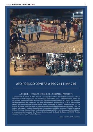 A Universidade do Estado da Bahia (UNEB) e o colégio Educandário Oliveira Brito convidou a todos os
moradores da cidade e região para uma manifestação contra a PEC 241 e a reforma do ensino médio, que
foi realizado em 03 de novembro. O evento teve concentração na Praça Duque de Caxias e saiu pelas ruas
da cidade passando pelo comércio e ruas mais movimentadas. No auditório do EOB foi realizada uma
palestra, que teve como objetivo conscientizar toda a comunidade da região a respeito da PEC 241 e a
reforma do ensino médio em nossa sociedade e entender como elas afetam diretamente nossas vidas. No
colégio, palestraram o professor Jarbas Barbosa (economista pela UEFS e mestre em Ciências Sociais pela
UFBA), Dr. Osmar Moreira (Doutor em letras e linguística pela UFBA e pós-doutor pela Université Paris)
e representantes da Associação dos Docentes da Universidade do Estado da Bahia - ADUNEB: Zozinha
Almeida, Everton Nery e Vamberto Teixeira.
Larissa Carvalho, 3° B, Matutino.
A UNEB E O PÁGINAS DO EOB SE UNIRAM EM PROTESTO
ATO PÚBLICO CONTRA A PEC 241 E MP 746
5
 